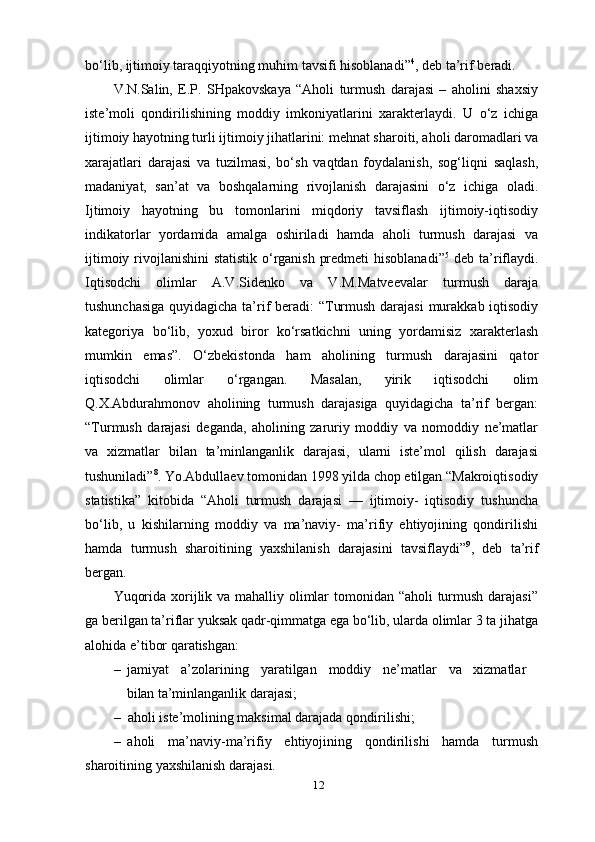 12bo‘lib, ijtimoiy taraqqiyotning muhim tavsifi hisoblanadi” 4
, deb ta’rif   beradi.
V.N.Salin,   E.P.   SHpakovskaya   “Aholi   turmush   darajasi   –   aholini   shaxsiy
iste’moli   qondirilishining   moddiy   imkoniyatlarini   xarakterlaydi.   U   o‘z   ichiga
ijtimoiy hayotning turli ijtimoiy jihatlarini: mehnat sharoiti, aholi daromadlari va
xarajatlari   darajasi   va   tuzilmasi,   bo‘sh   vaqtdan   foydalanish,   sog‘liqni   saqlash,
madaniyat,   san’at   va   boshqalarning   rivojlanish   darajasini   o‘z   ichiga   oladi.
Ijtimoiy   hayotning   bu   tomonlarini   miqdoriy   tavsiflash   ijtimoiy-iqtisodiy
indikatorlar   yordamida   amalga   oshiriladi   hamda   aholi   turmush   darajasi   va
ijtimoiy rivojlanishini  statistik o‘rganish predmeti  hisoblanadi” 5
  deb ta’riflaydi.
Iqtisodchi   olimlar   A.V.Sidenko   va   V.M.Matveevalar   turmush   daraja
tushunchasiga  quyidagicha ta’rif  beradi: “Turmush darajasi  murakkab iqtisodiy
kategoriya   bo‘lib,   yoxud   biror   ko‘rsatkichni   uning   yordamisiz   xarakterlash
mumkin   emas”.   O‘zbekistonda   ham   aholining   turmush   darajasini   qator
iqtisodchi   olimlar   o‘rgangan.   Masalan,   yirik   iqtisodchi   olim
Q.X.Abdurahmonov   aholining   turmush   darajasiga   quyidagicha   ta’rif   bergan:
“Turmush   darajasi   deganda,   aholining   zaruriy   moddiy   va   nomoddiy   ne’matlar
va   xizmatlar   bilan   ta’minlanganlik   darajasi,   ularni   iste’mol   qilish   darajasi
tushuniladi” 8
. Yo.Abdullaev tomonidan 1998 yilda chop etilgan “Makroiqtisodiy
statistika”   kitobida   “Aholi   turmush   darajasi   —   ijtimoiy-   iqtisodiy   tushuncha
bo‘lib,   u   kishilarning   moddiy   va   ma’naviy-   ma’rifiy   ehtiyojining   qondirilishi
hamda   turmush   sharoitining   yaxshilanish   darajasini   tavsiflaydi” 9
,   deb   ta’rif
bergan.
Yuqorida xorijlik va mahalliy olimlar  tomonidan “aholi  turmush darajasi”
ga berilgan ta’riflar yuksak qadr-qimmatga ega bo‘lib, ularda olimlar 3 ta jihatga
alohida e’tibor qaratishgan:
– jamiyat a’zolarining yaratilgan moddiy ne’matlar va xizmatlar
bilan  ta’minlanganlik   darajasi;
– aholi iste’molining maksimal darajada   qondirilishi;
– aholi   ma’naviy-ma’rifiy   ehtiyojining   qondirilishi   hamda   turmush
sharoitining yaxshilanish darajasi.