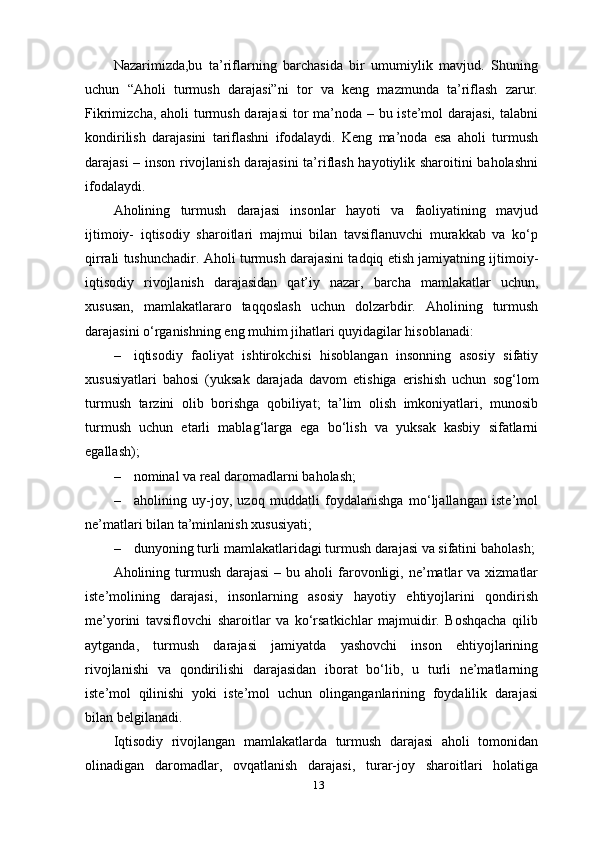 13Nazarimizda,bu   ta’riflarning   barchasida   bir   umumiylik   mavjud.   Shuning
uchun   “Aholi   turmush   darajasi”ni   tor   va   keng   mazmunda   ta’riflash   zarur.
Fikrimizcha, aholi  turmush darajasi  tor  ma’noda – bu iste’mol darajasi, talabni
kondirilish   darajasini   tariflashni   ifodalaydi.   Keng   ma’noda   esa   aholi   turmush
darajasi – inson rivojlanish darajasini ta’riflash hayotiylik sharoitini baholashni
ifodalaydi.
Aholining   turmush   darajasi   insonlar   hayoti   va   faoliyatining   mavjud
ijtimoiy-   iqtisodiy   sharoitlari   majmui   bilan   tavsiflanuvchi   murakkab   va   ko‘p
qirrali tushunchadir. Aholi turmush darajasini tadqiq etish jamiyatning ijtimoiy-
iqtisodiy   rivojlanish   darajasidan   qat’iy   nazar,   barcha   mamlakatlar   uchun,
xususan,   mamlakatlararo   taqqoslash   uchun   dolzarbdir.   Aholining   turmush
darajasini o‘rganishning eng muhim jihatlari quyidagilar hisoblanadi:
– iqtisodiy   faoliyat   ishtirokchisi   hisoblangan   insonning   asosiy   sifatiy
xususiyatlari   bahosi   (yuksak   darajada   davom   etishiga   erishish   uchun   sog‘lom
turmush   tarzini   olib   borishga   qobiliyat;   ta’lim   olish   imkoniyatlari,   munosib
turmush   uchun   etarli   mablag‘larga   ega   bo‘lish   va   yuksak   kasbiy   sifatlarni
egallash);
– nominal va real daromadlarni   baholash;
– aholining   uy-joy,   uzoq   muddatli   foydalanishga   mo‘ljallangan   iste’mol
ne’matlari bilan ta’minlanish   xususiyati;
– dunyoning turli mamlakatlaridagi turmush darajasi va sifatini   baholash;
Aholining turmush  darajasi  –  bu aholi   farovonligi,  ne’matlar  va  xizmatlar
iste’molining   darajasi,   insonlarning   asosiy   hayotiy   ehtiyojlarini   qondirish
me’yorini   tavsiflovchi   sharoitlar   va   ko‘rsatkichlar   majmuidir.   Boshqacha   qilib
aytganda,   turmush   darajasi   jamiyatda   yashovchi   inson   ehtiyojlarining
rivojlanishi   va   qondirilishi   darajasidan   iborat   bo‘lib,   u   turli   ne’matlarning
iste’mol   qilinishi   yoki   iste’mol   uchun   olinganganlarining   foydalilik   darajasi
bilan   belgilanadi.
Iqtisodiy   rivojlangan   mamlakatlarda   turmush   darajasi   aholi   tomonidan
olinadigan   daromadlar,   ovqatlanish   darajasi,   turar-joy   sharoitlari   holatiga