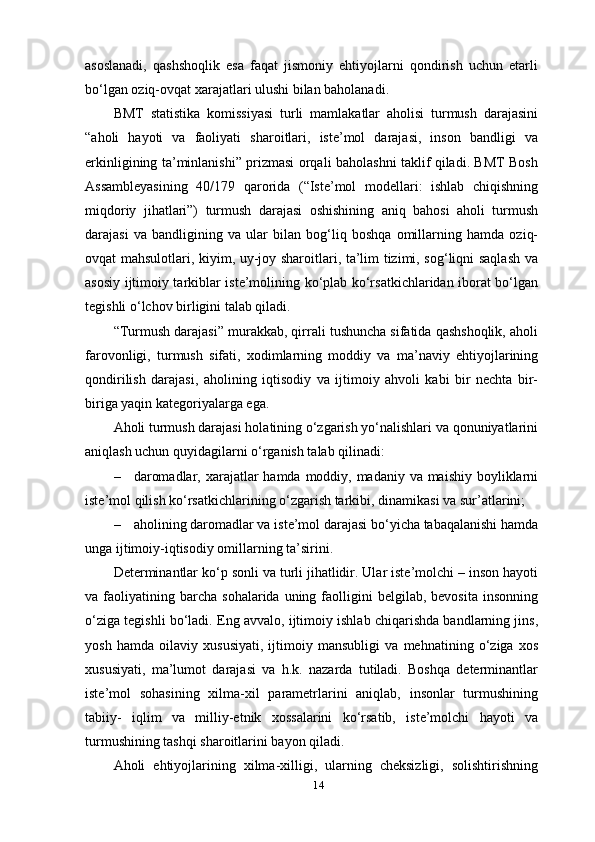 14asoslanadi,   qashshoqlik   esa   faqat   jismoniy   ehtiyojlarni   qondirish   uchun   etarli
bo‘lgan oziq-ovqat xarajatlari ulushi bilan baholanadi.
BMT   statistika   komissiyasi   turli   mamlakatlar   aholisi   turmush   darajasini
“aholi   hayoti   va   faoliyati   sharoitlari,   iste’mol   darajasi,   inson   bandligi   va
erkinligining ta’minlanishi” prizmasi orqali baholashni taklif qiladi. BMT Bosh
Assambleyasining   40/179   qarorida   (“Iste’mol   modellari:   ishlab   chiqishning
miqdoriy   jihatlari”)   turmush   darajasi   oshishining   aniq   bahosi   aholi   turmush
darajasi   va   bandligining   va   ular   bilan   bog‘liq   boshqa   omillarning   hamda   oziq-
ovqat mahsulotlari, kiyim, uy-joy sharoitlari, ta’lim tizimi, sog‘liqni saqlash va
asosiy ijtimoiy tarkiblar iste’molining ko‘plab ko‘rsatkichlaridan iborat bo‘lgan
tegishli o‘lchov birligini talab qiladi.
“Turmush darajasi” murakkab, qirrali tushuncha sifatida qashshoqlik, aholi
farovonligi,   turmush   sifati,   xodimlarning   moddiy   va   ma’naviy   ehtiyojlarining
qondirilish   darajasi,   aholining   iqtisodiy   va   ijtimoiy   ahvoli   kabi   bir   nechta   bir-
biriga yaqin kategoriyalarga ega.
Aholi turmush darajasi holatining o‘zgarish yo‘nalishlari va qonuniyatlarini
aniqlash uchun quyidagilarni o‘rganish talab qilinadi:
– daromadlar, xarajatlar  hamda moddiy, madaniy va maishiy boyliklarni
iste’mol qilish ko‘rsatkichlarining o‘zgarish tarkibi, dinamikasi va   sur’atlarini;
– aholining daromadlar va iste’mol darajasi bo‘yicha tabaqalanishi hamda
unga ijtimoiy-iqtisodiy omillarning   ta’sirini.
Determinantlar ko‘p sonli va turli jihatlidir. Ular iste’molchi – inson hayoti
va  faoliyatining  barcha   sohalarida  uning  faolligini  belgilab,  bevosita   insonning
o‘ziga tegishli bo‘ladi. Eng avvalo, ijtimoiy ishlab chiqarishda bandlarning jins,
yosh   hamda   oilaviy   xususiyati,   ijtimoiy   mansubligi   va   mehnatining   o‘ziga   xos
xususiyati,   ma’lumot   darajasi   va   h.k.   nazarda   tutiladi.   Boshqa   determinantlar
iste’mol   sohasining   xilma-xil   parametrlarini   aniqlab,   insonlar   turmushining
tabiiy-   iqlim   va   milliy-etnik   xossalarini   ko‘rsatib,   iste’molchi   hayoti   va
turmushining tashqi sharoitlarini bayon qiladi.
Aholi   ehtiyojlarining   xilma-xilligi,   ularning   cheksizligi,   solishtirishning 