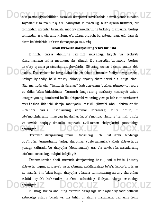 15o‘ziga  xos qiyinchiliklari  turmush darajasini  tavsiflashda  tizimli  yondoshuvdan
foydalanishga   majbur   qiladi.   Nihoyatda   xilma-xilligi   bilan   ajralib   turuvchi,   bir
tomondan, insonlar turmushi moddiy sharoitlarining tarkibiy qismlarini, boshqa
tomondan esa,   ularning  xulqini   o‘z ichiga  oluvchi  bu  kategoriyani  uch  darajali
tizim ko‘rinishida ko‘rsatish maqsadga muvofiq.  
Aholi turmush darajasining ichki tuzilishi
Birinchi   daraja   aholining   iste’mol   sohasidagi   hayoti   va   faoliyati
sharoitlarining   tashqi   majmuini   aks   ettiradi.   Bu   sharoitlar   birlamchi,   boshqa
tarkibiy   qismlarga   nisbatan   aniqlovchidir.   SHuning   uchun   determinantlar   deb
ataladi. Determinantlar keng tushuncha hisoblanib, insonlar faoliyatining barcha,
nafaqat   iqtisodiy,   balki   tarixiy,   ahloqiy,   siyosiy   sharoitlarini   o‘z   ichiga   oladi.
Shu   ma’noda   ular   “turmush   darajasi”   kategoriyasini   boshqa   ijtimoiy-iqtisodiy
ob’ektlar   bilan   birlashtiradi.   Turmush   darajasining   markaziy   xususiyati   ushbu
kategoriyaning dominanti bo‘lib chiquvchi va uning yuzaga kelish mexanizmini
tavsiflashda   ikkinchi   daraja   mohiyatini   tashkil   qiluvchi   aholi   ehtiyojlaridir.
Uchinchi   daraja   insonlarning   iste’mol   sohasidagi   xulqi   bo‘lib,   u
iste’molchilarning  muayyan  harakatlarida,  iste’molida, ularning turmush  uslubi
va   tarzida   haqiqiy   timsolini   topuvchi   turli-tuman   ehtiyojlarini   qondirishga
qaratilgan.
Turmush   darajasining   tizimli   ifodasidagi   uch   jihat   izchil   bir-biriga
bog‘liqdir:   turmushning   tashqi   sharoitlari   (determinantlar)   aholi   ehtiyojlarini
yuzaga   keltiradi,   bu   ehtiyojlar   (dominantlar)   esa,   o‘z   navbatida,   insonlarning
iste’mol sohasidagi xulqini   belgilaydi.
Determinantlar   aholi   turmush   darajasining   bosh   jihati   sifatida   ijtimoiy
ehtiyojlar hajmi, xususiyati va tarkibining shakllanishiga to‘g‘ridan-to‘g‘ri ta’sir
ko‘rsatadi.   Shu   bilan   birga,   ehtiyojlar   odamlar   turmushining   zaruriy   sharoitlari
sifatida   ajralib   ko‘rinadiki,   iste’mol   sohasidagi   faoliyati   ularga   erishishga
qaratilgan.
Bugungi   kunda   aholining   turmush   darajasiga   doir   iqtisodiy   tadqiqotlarda
axborotga   ishlov   berish   va   uni   tahlil   qilishning   matematik   usullarini   keng