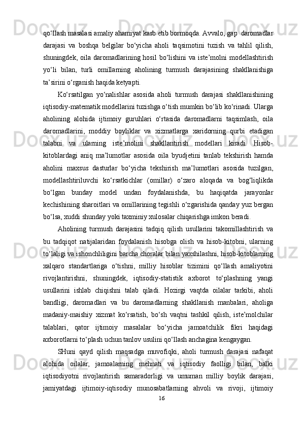 16qo‘llash masalasi amaliy ahamiyat kasb etib bormoqda. Avvalo, gap  daromadlar
darajasi   va   boshqa   belgilar   bo‘yicha   aholi   taqsimotini   tuzish   va   tahlil   qilish,
shuningdek,  oila daromadlarining hosil  bo‘lishini  va  iste’molni  modellashtirish
yo‘li   bilan,   turli   omillarning   aholining   turmush   darajasining   shakllanishiga
ta’sirini o‘rganish haqida   ketyapti.
Ko‘rsatilgan   yo‘nalishlar   asosida   aholi   turmush   darajasi   shakllanishining
iqtisodiy-matematik modellarini tuzishga o‘tish mumkin bo‘lib ko‘rinadi. Ularga
aholining   alohida   ijtimoiy   guruhlari   o‘rtasida   daromadlarni   taqsimlash,   oila
daromadlarini,   moddiy   boyliklar   va   xizmatlarga   xaridorning   qurbi   etadigan
talabni   va   ularning   iste’molini   shakllantirish   modellari   kiradi.   Hisob-
kitoblardagi   aniq   ma’lumotlar   asosida   oila   byudjetini   tanlab   tekshirish   hamda
aholini   maxsus   dasturlar   bo‘yicha   tekshirish   ma’lumotlari   asosida   tuzilgan,
modellashtiriluvchi   ko‘rsatkichlar   (omillar)   o‘zaro   aloqada   va   bog‘liqlikda
bo‘lgan   bunday   model   undan   foydalanishda,   bu   haqiqatda   jarayonlar
kechishining sharoitlari va omillarining tegishli o‘zgarishida qanday yuz bergan
bo‘lsa, xuddi shunday yoki taxminiy xulosalar chiqarishga imkon beradi.
Aholining   turmush   darajasini   tadqiq   qilish   usullarini   takomillashtirish   va
bu   tadqiqot   natijalaridan   foydalanish   hisobga   olish   va   hisob-kitobni,   ularning
to‘laligi va ishonchliligini barcha choralar bilan yaxshilashni, hisob-kitoblarning
xalqaro   standartlariga   o‘tishni,   milliy   hisoblar   tizimini   qo‘llash   amaliyotini
rivojlantirishni,   shuningdek,   iqtisodiy-statistik   axborot   to‘plashning   yangi
usullarini   ishlab   chiqishni   talab   qiladi.   Hozirgi   vaqtda   oilalar   tarkibi,   aholi
bandligi,   daromadlari   va   bu   daromadlarning   shakllanish   manbalari,   aholiga
madaniy-maishiy   xizmat   ko‘rsatish,   bo‘sh   vaqtni   tashkil   qilish,   iste’molchilar
talablari,   qator   ijtimoiy   masalalar   bo‘yicha   jamoatchilik   fikri   haqidagi
axborotlarni to‘plash uchun tanlov usulini qo‘llash anchagina   kengaygan.
SHuni   qayd   qilish   maqsadga   muvofiqki,   aholi   turmush   darajasi   nafaqat
alohida   oilalar,   jamoalarning   mehnati   va   iqtisodiy   faolligi   bilan,   balki
iqtisodiyotni   rivojlantirish   samaradorligi   va   umuman   milliy   boylik   darajasi,
jamiyatdagi   ijtimoiy-iqtisodiy   munosabatlarning   ahvoli   va   rivoji,   ijtimoiy 