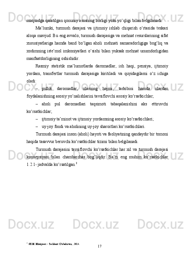 17maqsadga qaratilgan qonuniy asosning borligi yoki yo‘qligi bilan belgilanadi.
Ma’lumki,   turmush   darajasi   va   ijtimoiy   ishlab   chiqarish   o‘rtasida   teskari
aloqa mavjud. Bu eng avvalo, turmush darajasiga va mehnat resurslarining sifat
xususiyatlariga   hamda   band   bo‘lgan   aholi   mehnati   samaradorligiga   bog‘liq   va
xodimning   iste’mol   imkoniyatlari   o‘sishi   bilan   yuksak   mehnat   unumdorligidan
manfaatdorligining oshishidir.
Rasmiy   statistik   ma’lumotlarda   daromadlar,   ish   haqi,   pensiya,   ijtimoiy
yordam,   transfertlar   turmush   darajasiga   kiritiladi   va   quyidagilarni   o‘z   ichiga
oladi:
– pullik   daromadlar,   ularning   hajmi,   tarkibini   hamda   ulardan
foydalanishning asosiy yo‘nalishlarini tavsiflovchi asosiy   ko‘rsatkichlar;
– aholi   pul   daromadlari   taqsimoti   tabaqalanishini   aks   ettiruvchi
ko‘rsatkichlar;
– ijtimoiy ta’minot va ijtimoiy yordamning asosiy   ko‘rsatkichlari;
– uy-joy fondi va aholining uy-joy sharoitlari   ko‘rsatkichlari.
Turmush darajasi inson (aholi) hayoti va faoliyatining qandaydir bir tomoni
haqida tasavvur beruvchi ko‘rsatkichlar tizimi bilan belgilanadi.
Turmush   darajasini   tavsiflovchi   ko‘rsatkichlar   har   xil   va   turmush   darajasi
konsepsiyasi   bilan   chambarchas   bog‘liqdir.   Ba’zi   eng   muhim   ko‘rsatkichlar
1.2.1- jadvalda ko‘rsatilgan. 2
2
  SH.M. Mirziyoev. - Toshkent: O‘zbekiston, , 2016.