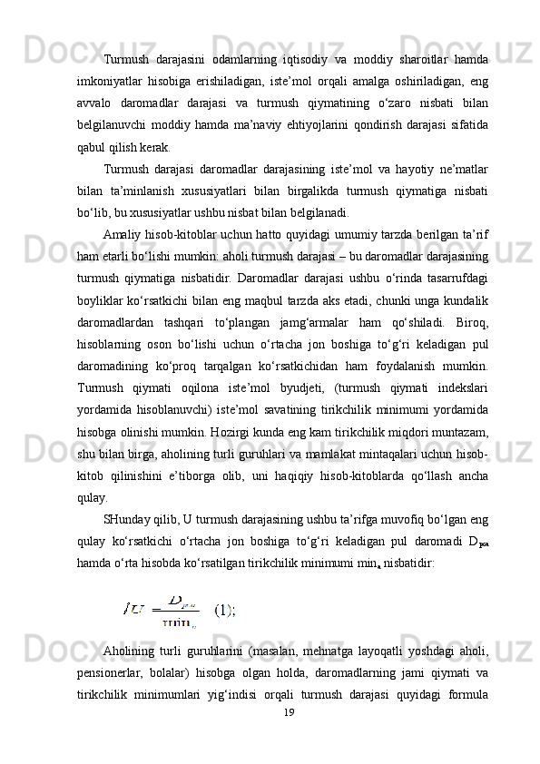 19Turmush   darajasini   odamlarning   iqtisodiy   va   moddiy   sharoitlar   hamda
imkoniyatlar   hisobiga   erishiladigan,   iste’mol   orqali   amalga   oshiriladigan,   eng
avvalo   daromadlar   darajasi   va   turmush   qiymatining   o‘zaro   nisbati   bilan
belgilanuvchi   moddiy   hamda   ma’naviy   ehtiyojlarini   qondirish   darajasi   sifatida
qabul qilish kerak.
Turmush   darajasi   daromadlar   darajasining   iste’mol   va   hayotiy   ne’matlar
bilan   ta’minlanish   xususiyatlari   bilan   birgalikda   turmush   qiymatiga   nisbati
bo‘lib, bu xususiyatlar ushbu nisbat bilan belgilanadi.
Amaliy hisob-kitoblar  uchun hatto quyidagi  umumiy tarzda berilgan ta’rif
ham etarli bo‘lishi mumkin: aholi turmush darajasi – bu daromadlar darajasining
turmush   qiymatiga   nisbatidir.   Daromadlar   darajasi   ushbu   o‘rinda   tasarrufdagi
boyliklar  ko‘rsatkichi  bilan eng maqbul  tarzda aks etadi, chunki  unga kundalik
daromadlardan   tashqari   to‘plangan   jamg‘armalar   ham   qo‘shiladi.   Biroq,
hisoblarning   oson   bo‘lishi   uchun   o‘rtacha   jon   boshiga   to‘g‘ri   keladigan   pul
daromadining   ko‘proq   tarqalgan   ko‘rsatkichidan   ham   foydalanish   mumkin.
Turmush   qiymati   oqilona   iste’mol   byudjeti,   (turmush   qiymati   indekslari
yordamida   hisoblanuvchi)   iste’mol   savatining   tirikchilik   minimumi   yordamida
hisobga olinishi mumkin. Hozirgi kunda eng kam tirikchilik miqdori muntazam,
shu bilan birga, aholining turli guruhlari va mamlakat mintaqalari uchun hisob-
kitob   qilinishini   e’tiborga   olib,   uni   haqiqiy   hisob-kitoblarda   qo‘llash   ancha
qulay.
SHunday qilib, U turmush darajasining ushbu ta’rifga muvofiq bo‘lgan eng
qulay   ko‘rsatkichi   o‘rtacha   jon   boshiga   to‘g‘ri   keladigan   pul   daromadi   D
pca
hamda o‘rta hisobda ko‘rsatilgan tirikchilik minimumi min
a  nisbatidir:
Aholining   turli   guruhlarini   (masalan,   mehnatga   layoqatli   yoshdagi   aholi,
pensionerlar,   bolalar)   hisobga   olgan   holda,   daromadlarning   jami   qiymati   va
tirikchilik   minimumlari   yig‘indisi   orqali   turmush   darajasi   quyidagi   formula 