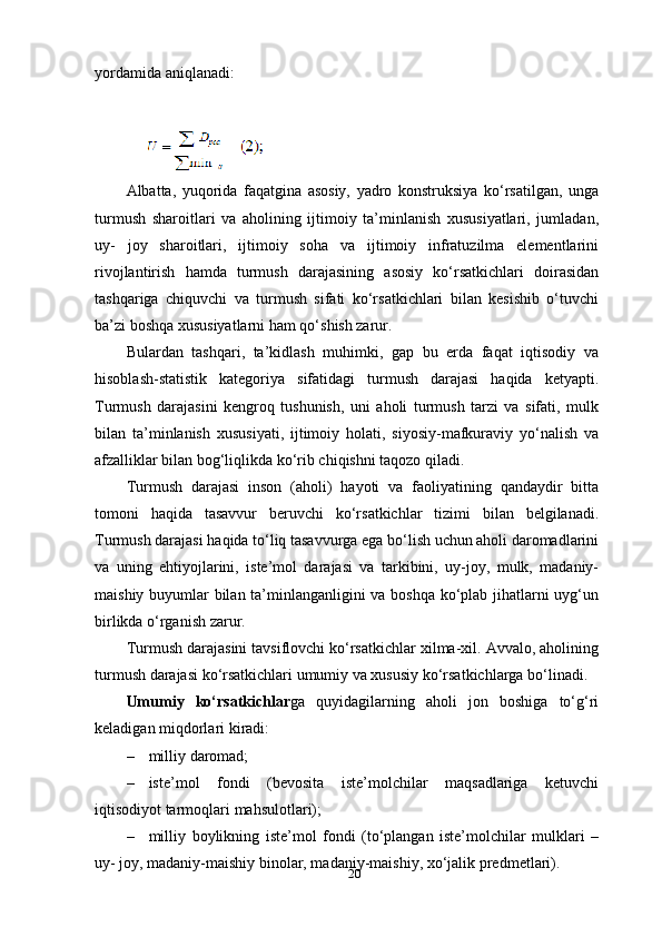 20yordamida aniqlanadi:
Albatta,   yuqorida   faqatgina   asosiy,   yadro   konstruksiya   ko‘rsatilgan,   unga
turmush   sharoitlari   va   aholining   ijtimoiy   ta’minlanish   xususiyatlari,   jumladan,
uy-   joy   sharoitlari,   ijtimoiy   soha   va   ijtimoiy   infratuzilma   elementlarini
rivojlantirish   hamda   turmush   darajasining   asosiy   ko‘rsatkichlari   doirasidan
tashqariga   chiquvchi   va   turmush   sifati   ko‘rsatkichlari   bilan   kesishib   o‘tuvchi
ba’zi boshqa xususiyatlarni ham qo‘shish zarur.
Bulardan   tashqari,   ta’kidlash   muhimki,   gap   bu   erda   faqat   iqtisodiy   va
hisoblash-statistik   kategoriya   sifatidagi   turmush   darajasi   haqida   ketyapti.
Turmush   darajasini   kengroq   tushunish,   uni   aholi   turmush   tarzi   va   sifati,   mulk
bilan   ta’minlanish   xususiyati,   ijtimoiy   holati,   siyosiy-mafkuraviy   yo‘nalish   va
afzalliklar bilan bog‘liqlikda ko‘rib chiqishni taqozo qiladi.
Turmush   darajasi   inson   (aholi)   hayoti   va   faoliyatining   qandaydir   bitta
tomoni   haqida   tasavvur   beruvchi   ko‘rsatkichlar   tizimi   bilan   belgilanadi.
Turmush darajasi haqida to‘liq tasavvurga ega bo‘lish uchun aholi daromadlarini
va   uning   ehtiyojlarini,   iste’mol   darajasi   va   tarkibini,   uy-joy,   mulk,   madaniy-
maishiy buyumlar bilan ta’minlanganligini va boshqa ko‘plab jihatlarni uyg‘un
birlikda o‘rganish zarur.
Turmush darajasini tavsiflovchi ko‘rsatkichlar xilma-xil. Avvalo, aholining
turmush darajasi ko‘rsatkichlari umumiy va xususiy ko‘rsatkichlarga bo‘linadi.
Umumiy   ko‘rsatkichlar ga   quyidagilarning   aholi   jon   boshiga   to‘g‘ri
keladigan miqdorlari kiradi:
– milliy   daromad;
– iste’mol   fondi   (bevosita   iste’molchilar   maqsadlariga   ketuvchi
iqtisodiyot tarmoqlari   mahsulotlari);
– milliy   boylikning   iste’mol   fondi   (to‘plangan   iste’molchilar   mulklari   –
uy- joy, madaniy-maishiy binolar, madaniy-maishiy, xo‘jalik   predmetlari). 