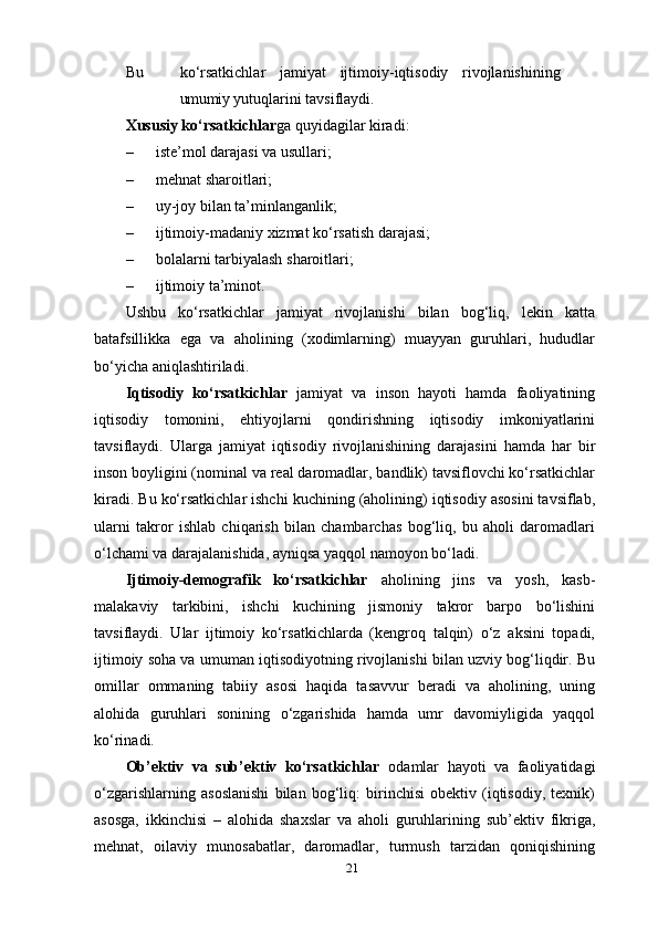 21Bu ko‘rsatkichlar jamiyat ijtimoiy-iqtisodiy rivojlanishining
umumiy  yutuqlarini   tavsiflaydi.
Xususiy ko‘rsatkichlar ga quyidagilar kiradi:
– iste’mol darajasi va   usullari;
– mehnat sharoitlari;
– uy-joy bilan   ta’minlanganlik;
– ijtimoiy-madaniy xizmat ko‘rsatish   darajasi;
– bolalarni tarbiyalash   sharoitlari;
– ijtimoiy   ta’minot.
Ushbu   ko‘rsatkichlar   jamiyat   rivojlanishi   bilan   bog‘liq,   lekin   katta
batafsillikka   ega   va   aholining   (xodimlarning)   muayyan   guruhlari,   hududlar
bo‘yicha aniqlashtiriladi.
Iqtisodiy   ko‘rsatkichlar   jamiyat   va   inson   hayoti   hamda   faoliyatining
iqtisodiy   tomonini,   ehtiyojlarni   qondirishning   iqtisodiy   imkoniyatlarini
tavsiflaydi.   Ularga   jamiyat   iqtisodiy   rivojlanishining   darajasini   hamda   har   bir
inson boyligini (nominal va real daromadlar, bandlik) tavsiflovchi ko‘rsatkichlar
kiradi. Bu ko‘rsatkichlar ishchi kuchining (aholining) iqtisodiy asosini tavsiflab,
ularni   takror   ishlab   chiqarish   bilan   chambarchas   bog‘liq,   bu   aholi   daromadlari
o‘lchami va darajalanishida, ayniqsa yaqqol namoyon bo‘ladi.
Ijtimoiy-demografik   ko‘rsatkichlar   aholining   jins   va   yosh,   kasb-
malakaviy   tarkibini,   ishchi   kuchining   jismoniy   takror   barpo   bo‘lishini
tavsiflaydi.   Ular   ijtimoiy   ko‘rsatkichlarda   (kengroq   talqin)   o‘z   aksini   topadi,
ijtimoiy soha va umuman iqtisodiyotning rivojlanishi bilan uzviy bog‘liqdir. Bu
omillar   ommaning   tabiiy   asosi   haqida   tasavvur   beradi   va   aholining,   uning
alohida   guruhlari   sonining   o‘zgarishida   hamda   umr   davomiyligida   yaqqol
ko‘rinadi.
Ob’ektiv   va   sub’ektiv   ko‘rsatkichlar   odamlar   hayoti   va   faoliyatidagi
o‘zgarishlarning   asoslanishi   bilan   bog‘liq:   birinchisi   obektiv   (iqtisodiy,   texnik)
asosga,   ikkinchisi   –   alohida   shaxslar   va   aholi   guruhlarining   sub’ektiv   fikriga,
mehnat,   oilaviy   munosabatlar,   daromadlar,   turmush   tarzidan   qoniqishining