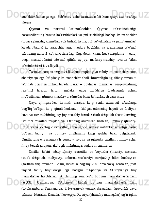 22sub’ektiv   bahosiga   ega.   Sub’ektiv   baho   turmush   sifati   konsepsiyasida   hisobga
olinadi.
Qiymat   va   natural   ko‘rsatkichlar.   Qiymat   ko‘rsatkichlariga
daromadlarning   barcha   ko‘rsatkichlari   va   pul   shaklidagi   boshqa   ko‘rsatkichlar
(tovar aylanishi, xizmatlar, yuk tashish hajmi, pul qo‘yilmalari va jamg‘armalar)
kiradi.   Natural   ko‘rsatkichlar   aniq   moddiy   boyliklar   va   xizmatlarni   iste’mol
qilishning   natural   ko‘rsatkichlardagi   (kg,   dona,   kv.m,   kub)   miqdorini   –   oziq-
ovqat   mahsulotlarini   iste’mol   qilish,   uy-joy,   madaniy-maishiy   tovarlar   bilan
ta’minlanishni tavsiflaydi.
Turmush darajasining tavsifi uchun miqdoriy va sifatiy ko‘rsatkichlar katta
ahamiyatga  ega.  Miqdoriy  ko‘rsatkichlar   aholi  farovonligining  sifatiy tomonini
ta’riflab   berishga   imkon   beradi.   Bular   –   boyliklar,   xizmatlar,   oziq-ovqatning
iste’mol   tarkibi,   ta’lim,   malaka,   uzoq   muddatga   foydalanish   uchun
mo‘ljallangan ijtimoiy-maishiy predmetlar bilan ta’minlanish darajasidir.
Qayd   qilinganidek,   turmush   darajasi   ko‘p   sonli,   xilma-xil   sabablarga
bog‘liq   bo‘lgan   ko‘p   qirrali   hodisadir.   Istalgan   odamning   hayoti   va   faoliyati
havo va  suv  muhitining, uy-joy, maishiy hamda ishlab chiqarish sharoitlarining,
iste’mol   tovarlari   miqdori   va   sifatining   ahvolidan   boshlab,   umumiy   ijtimoiy-
iqtisodiy   va   ekologik   vaziyatlar,   shuningdek,   siyosiy   institutlar   ahvoliga   qadar
bo‘lgan   tabiiy     va   ijtimoiy   omillarning   keng   spektri   bilan   belgilanadi.
Omillarning eng ahamiyatli guruhi – siyosiy va iqtisodiy omillar, ijtimoiy soha,
ilmiy-texnik jarayon, ekologik muhitning rivojlanish omillaridir.
Omillar   ta’siri   tabiiy-iqlimiy   sharoitlar   va   boyliklar   (insoniy,   mehnat,
ishlab   chiqarish,   moliyaviy,   axborot,   ma’naviy)   mavjudligi   bilan   kuchayishi
(zaiflashishi)   mumkin.   Lekin,   bevosita   bog‘liqlik   bu   erda   yo‘q.   Masalan,   juda
taqchil   tabiiy   boyliklarga   ega   bo‘lgan   YAponiya   va   SHveysariya   boy
mamlakatlar   hisoblanadi.   Aholisining   soni   ko‘p   bo‘lgan   mamlakatlarda   ham
(AQSH,   Germaniya,   YAponiya),   kichik   bo‘lgan   mamlakatlarda   ham
(Lyuksemburg,   Finlyandiya,   SHveysariya)   yuksak   darajadagi   farovonlik   qayd
qilinadi. Masalan, Kanada, Norvegiya, Rossiya (shimoliy mintaqalar) og‘ir iqlim
