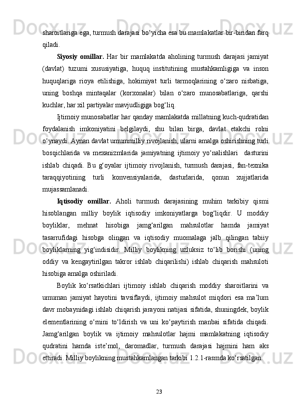 23sharoitlariga ega, turmush darajasi bo‘yicha esa bu mamlakatlar bir-biridan farq
qiladi.
Siyosiy   omillar.   Har   bir   mamlakatda   aholining   turmush   darajasi   jamiyat
(davlat)   tuzumi   xususiyatiga,   huquq   institutining   mustahkamligiga   va   inson
huquqlariga   rioya   etilishiga,   hokimiyat   turli   tarmoqlarining   o‘zaro   nisbatiga,
uning   boshqa   mintaqalar   (korxonalar)   bilan   o‘zaro   munosabatlariga,   qarshi
kuchlar, har xil partiyalar mavjudligiga bog‘liq.
Ijtimoiy munosabatlar  har qanday mamlakatda millatning kuch-qudratidan
foydalanish   imkoniyatini   belgilaydi,   shu   bilan   birga,   davlat   etakchi   rolni
o‘ynaydi. Aynan davlat umummilliy rivojlanish, ularni amalga oshirishning turli
bosqichlarida   va   mexanizmlarida   jamiyatning   ijtimoiy   yo‘nalishlari     dasturini
ishlab   chiqadi.   Bu   g‘oyalar   ijtimoiy   rivojlanish,   turmush   darajasi,   fan-texnika
taraqqiyotining   turli   konvensiyalarida,   dasturlarida,   qonun   xujjatlarida
mujassamlanadi.
Iqtisodiy   omillar.   Aholi   turmush   darajasining   muhim   tarkibiy   qismi
hisoblangan   milliy   boylik   iqtisodiy   imkoniyatlarga   bog‘liqdir.   U   moddiy
boyliklar,   mehnat   hisobiga   jamg‘arilgan   mahsulotlar   hamda   jamiyat
tasarrufidagi   hisobga   olingan   va   iqtisodiy   muomalaga   jalb   qilingan   tabiiy
boyliklarning   yig‘indisidir.   Milliy   boylikning   uzluksiz   to‘lib   borishi   (uning
oddiy   va   kengaytirilgan   takror   ishlab   chiqarilishi)   ishlab   chiqarish   mahsuloti
hisobiga amalga oshiriladi.
Boylik   ko‘rsatkichlari   ijtimoiy   ishlab   chiqarish   moddiy   sharoitlarini   va
umuman   jamiyat   hayotini   tavsiflaydi,   ijtimoiy   mahsulot   miqdori   esa   ma’lum
davr mobaynidagi ishlab chiqarish jarayoni natijasi sifatida, shuningdek, boylik
elementlarining   o‘rnini   to‘ldirish   va   uni   ko‘paytirish   manbai   sifatida   chiqadi.
Jamg‘arilgan   boylik   va   ijtimoiy   mahsulotlar   hajmi   mamlakatning   iqtisodiy
qudratini   hamda   iste’mol,   daromadlar,   turmush   darajasi   hajmini   ham   aks
ettiradi. Milliy boylikning mustahkamlangan tarkibi 1.2.1-rasmda ko‘rsatilgan. 