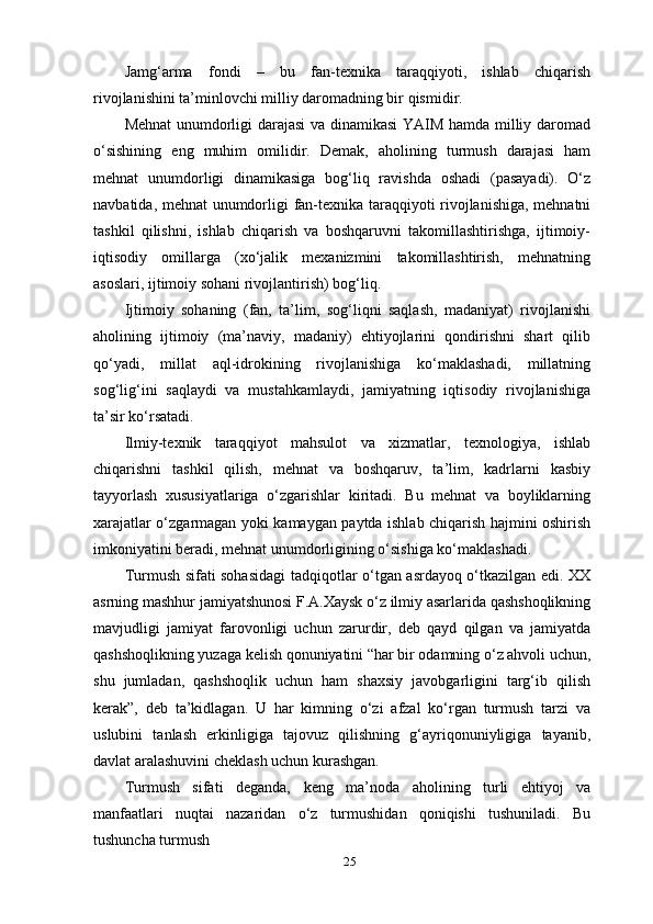 25Jamg‘arma   fondi   –   bu   fan-texnika   taraqqiyoti,   ishlab   chiqarish
rivojlanishini ta’minlovchi milliy daromadning bir qismidir.
Mehnat  unumdorligi darajasi va dinamikasi  YAIM hamda milliy daromad
o‘sishining   eng   muhim   omilidir.   Demak,   aholining   turmush   darajasi   ham
mehnat   unumdorligi   dinamikasiga   bog‘liq   ravishda   oshadi   (pasayadi).   O‘z
navbatida, mehnat unumdorligi fan-texnika taraqqiyoti rivojlanishiga, mehnatni
tashkil   qilishni,   ishlab   chiqarish   va   boshqaruvni   takomillashtirishga,   ijtimoiy-
iqtisodiy   omillarga   (xo‘jalik   mexanizmini   takomillashtirish,   mehnatning
asoslari, ijtimoiy sohani rivojlantirish) bog‘liq.
Ijtimoiy   sohaning   (fan,   ta’lim,   sog‘liqni   saqlash,   madaniyat)   rivojlanishi
aholining   ijtimoiy   (ma’naviy,   madaniy)   ehtiyojlarini   qondirishni   shart   qilib
qo‘yadi,   millat   aql-idrokining   rivojlanishiga   ko‘maklashadi,   millatning
sog‘lig‘ini   saqlaydi   va   mustahkamlaydi,   jamiyatning   iqtisodiy   rivojlanishiga
ta’sir   ko‘rsatadi.
Ilmiy-texnik   taraqqiyot   mahsulot   va   xizmatlar,   texnologiya,   ishlab
chiqarishni   tashkil   qilish,   mehnat   va   boshqaruv,   ta’lim,   kadrlarni   kasbiy
tayyorlash   xususiyatlariga   o‘zgarishlar   kiritadi.   Bu   mehnat   va   boyliklarning
xarajatlar o‘zgarmagan yoki kamaygan paytda ishlab chiqarish hajmini oshirish
imkoniyatini beradi, mehnat unumdorligining o‘sishiga ko‘maklashadi.
Turmush sifati sohasidagi  tadqiqotlar o‘tgan asrdayoq o‘tkazilgan edi. XX
asrning mashhur jamiyatshunosi F.A.Xaysk o‘z ilmiy asarlarida qashshoqlikning
mavjudligi   jamiyat   farovonligi   uchun   zarurdir,   deb   qayd   qilgan   va   jamiyatda
qashshoqlikning yuzaga kelish qonuniyatini “har bir odamning o‘z ahvoli uchun,
shu   jumladan,   qashshoqlik   uchun   ham   shaxsiy   javobgarligini   targ‘ib   qilish
kerak”,   deb   ta’kidlagan.   U   har   kimning   o‘zi   afzal   ko‘rgan   turmush   tarzi   va
uslubini   tanlash   erkinligiga   tajovuz   qilishning   g‘ayriqonuniyligiga   tayanib,
davlat aralashuvini cheklash uchun kurashgan.
Turmush   sifati   deganda,   keng   ma’noda   aholining   turli   ehtiyoj   va
manfaatlari   nuqtai   nazaridan   o‘z   turmushidan   qoniqishi   tushuniladi.   Bu
tushuncha turmush 