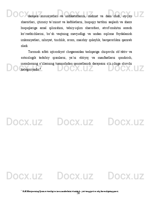 26darajasi   xususiyatlari   va   indikatorlarini,   mehnat   va   dam   olish,   uy-joy
sharoitlari,   ijtimoiy   ta’minot   va   kafolatlarni,   huquqiy   tartibni   saqlash   va   shaxs
huquqlariga   amal   qilinishini,   tabiiy-iqlim   sharoitlari,   atrof-muhitni   asrash
ko‘rsatkichlarini,   bo‘sh   vaqtning   mavjudligi   va   undan   oqilona   foydalanish
imkoniyatlari,   nihoyat,   tinchlik,   orom,   maishiy   qulaylik,   barqarorlikni   qamrab
oladi.
Turmush   sifati   iqtisodiyot   chegarasidan   tashqariga   chiquvchi   ob’ektiv   va
sotsiologik   tarkibiy   qismlarni,   ya’ni   ehtiyoj   va   manfaatlarni   qondirish,
insonlarning o‘zlarining turmushidan qanoatlanish darajasini o‘z ichiga oluvchi
kategoriyadir. 3
3
  Sh.M.Mirziyoevning Qonun ustuvorligi va inson manfaatlarini ta'minlash - yurt taraqqiyoti va xalq farovonligining garovi. 