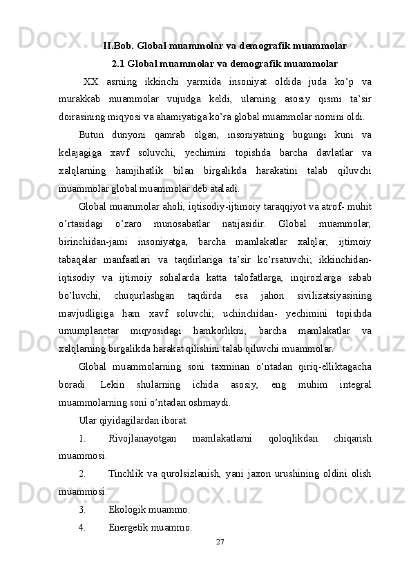 27II.Bob. Global muammolar va demografik muammolar
2.1 Global muammolar va demografik muammolar
XX   asrning   ikkinchi   yarmida   insoniyat   oldida   juda   ko’p   va
murakkab   muammolar   vujudga   keldi,   ularning   asosiy   qismi   ta’sir
doirasining miqyosi va ahamiyatiga ko’ra global muammolar nomini oldi.
Butun   dunyoni   qamrab   olgan,   insoniyatning   bugungi   kuni   va
kelajagiga   xavf   soluvchi,   yechimini   topishda   barcha   davlatlar   va
xalqlarning   hamjihatlik   bilan   birgalikda   harakatini   talab   qiluvchi
muammolar global muammolar deb ataladi.
Global muammolar aholi, iqtisodiy-ijtimoiy taraqqiyot va atrof- muhit
o’rtasidagi   o’zaro   munosabatlar   natijasidir.   Global   muammolar,
birinchidan-jami   insoniyatga,   barcha   mamlakatlar   xalqlar,   ijtimoiy
tabaqalar   manfaatlari   va   taqdirlariga   ta’sir   ko’rsatuvchi;   ikkinchidan-
iqtisodiy   va   ijtimoiy   sohalarda   katta   talofatlarga,   inqirozlarga   sabab
bo’luvchi,   chuqurlashgan   taqdirda   esa   jahon   sivilizatsiyasining
mavjudligiga   ham   xavf   soluvchi;   uchinchidan-   yechimini   topishda
umumplanetar   miqyosidagi   hamkorlikni,   barcha   mamlakatlar   va
xalqlarning birgalikda harakat qilishini talab qiluvchi muammolar.
Global   muammolarning   soni   taxminan   o’ntadan   qiriq-elliktagacha
boradi.   Lekin   shularning   ichida   asosiy,   eng   muhim   integral
muammolarning soni o’ntadan oshmaydi.
Ular qiyidagilardan iborat:
1. Rivojlanayotgan   mamlakatlarni   qoloqlikdan   chiqarish
muammosi. 
2. Tinchlik   va   qurolsizlanish,   yani   jaxon   urushining   oldini   olish
muammosi.
3. Ekologik muammo.
4. Energetik muammo. 