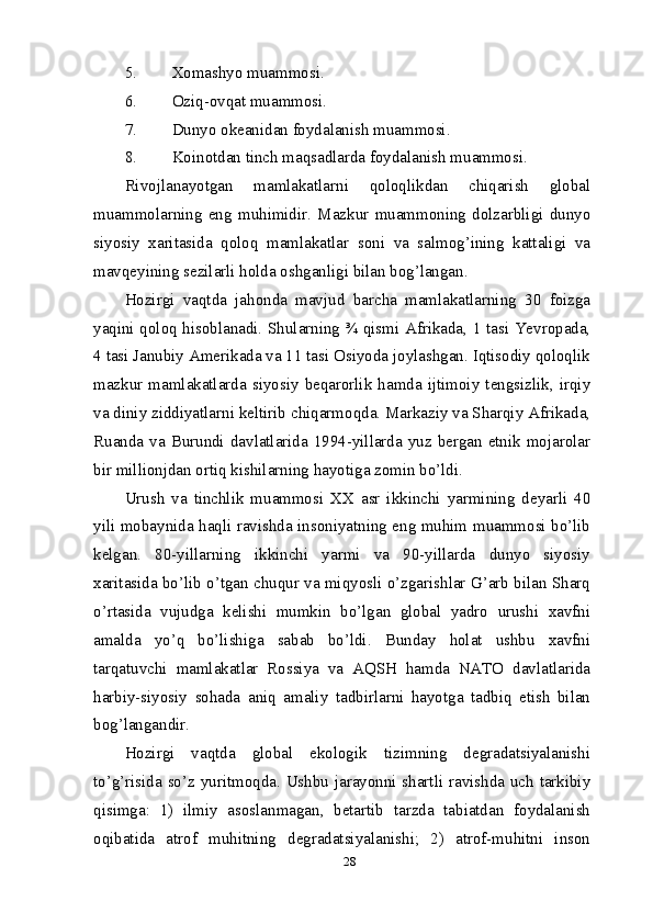 285. Xomashyo muammosi.
6. Oziq-ovqat muammosi.
7. Dunyo okeanidan foydalanish muammosi.
8. Koinotdan tinch maqsadlarda foydalanish muammosi.
Rivojlanayotgan   mamlakatlarni   qoloqlikdan   chiqarish   global
muammolarning   eng   muhimidir.   Mazkur   muammoning   dolzarbligi   dunyo
siyosiy   xaritasida   qoloq   mamlakatlar   soni   va   salmog’ining   kattaligi   va
mavqeyining sezilarli holda oshganligi bilan bog’langan.
Hozirgi   vaqtda   jahonda   mavjud   barcha   mamlakatlarning   30   foizga
yaqini qoloq hisoblanadi. Shularning ¾ qismi Afrikada, 1 tasi Yevropada,
4 tasi Janubiy Amerikada va 11 tasi Osiyoda joylashgan. Iqtisodiy qoloqlik
mazkur  mamlakatlarda   siyosiy  beqarorlik  hamda  ijtimoiy   tengsizlik,  irqiy
va diniy ziddiyatlarni keltirib chiqarmoqda. Markaziy va Sharqiy Afrikada,
Ruanda  va  Burundi  davlatlarida 1994-yillarda  yuz  bergan etnik  mojarolar
bir millionjdan ortiq kishilarning hayotiga zomin bo’ldi.
Urush   va   tinchlik   muammosi   XX   asr   ikkinchi   yarmining   deyarli   40
yili mobaynida haqli ravishda insoniyatning eng muhim muammosi bo’lib
kelgan.   80-yillarning   ikkinchi   yarmi   va   90-yillarda   dunyo   siyosiy
xaritasida bo’lib o’tgan chuqur va miqyosli o’zgarishlar G’arb bilan Sharq
o’rtasida   vujudga   kelishi   mumkin   bo’lgan   global   yadro   urushi   xavfni
amalda   yo’q   bo’lishiga   sabab   bo’ldi.   Bunday   holat   ushbu   xavfni
tarqatuvchi   mamlakatlar   Rossiya   va   AQSH   hamda   NATO   davlatlarida
harbiy-siyosiy   sohada   aniq   amaliy   tadbirlarni   hayotga   tadbiq   etish   bilan
bog’langandir.
Hozirgi   vaqtda   global   ekologik   tizimning   degradatsiyalanishi
to’g’risida so’z yuritmoqda. Ushbu jarayonni shartli ravishda uch tarkibiy
qisimga:   1)   ilmiy   asoslanmagan,   betartib   tarzda   tabiatdan   foydalanish
oqibatida   atrof   muhitning   degradatsiyalanishi;   2)   atrof-muhitni   inson 