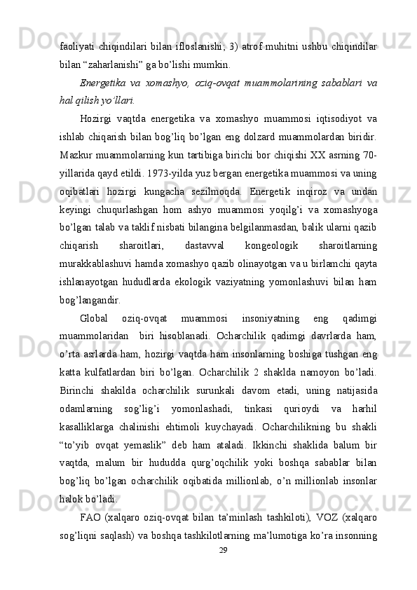29faoliyati   chiqindilari   bilan   ifloslanishi;   3)   atrof   muhitni   ushbu   chiqindilar
bilan “zaharlanishi” ga bo’lishi mumkin.
Energetika   va   xomashyo,   oziq-ovqat   muammolarining   sabablari   va
hal qilish yo’llari.
Hozirgi   vaqtda   energetika   va   xomashyo   muammosi   iqtisodiyot   va
ishlab chiqarish  bilan bog’liq bo’lgan eng dolzard muammolardan biridir.
Mazkur muammolarning kun tartibiga birichi bor chiqishi XX asrning 70-
yillarida qayd etildi. 1973-yilda yuz bergan energetika muammosi va uning
oqibatlari   hozirgi   kungacha   sezilmoqda.   Energetik   inqiroz   va   undan
keyingi   chuqurlashgan   hom   ashyo   muammosi   yoqilg’i   va   xomashyoga
bo’lgan talab va taklif nisbati bilangina belgilanmasdan, balik ularni qazib
chiqarish   sharoitlari,   dastavval   kongeologik   sharoitlarning
murakkablashuvi hamda xomashyo qazib olinayotgan va u birlamchi qayta
ishlanayotgan   hududlarda   ekologik   vaziyatning   yomonlashuvi   bilan   ham
bog’langandir.
Global   oziq-ovqat   muammosi   insoniyatning   eng   qadimgi
muammolaridan     biri   hisoblanadi.   Ocharchilik   qadimgi   davrlarda   ham,
o’rta   asrlarda   ham,   hozirgi   vaqtda   ham   insonlarning   boshiga   tushgan   eng
katta   kulfatlardan   biri   bo’lgan.   Ocharchilik   2   shaklda   namoyon   bo’ladi.
Birinchi   shakilda   ocharchilik   surunkali   davom   etadi,   uning   natijasida
odamlarning   sog’lig’i   yomonlashadi,   tinkasi   qurioydi   va   harhil
kasalliklarga   chalinishi   ehtimoli   kuychayadi.   Ocharchilikning   bu   shakli
“to’yib   ovqat   yemaslik”   deb   ham   ataladi.   Ikkinchi   shaklida   balum   bir
vaqtda,   malum   bir   hududda   qurg’oqchilik   yoki   boshqa   sabablar   bilan
bog’liq   bo’lgan   ocharchilik   oqibatida   millionlab,   o’n   millionlab   insonlar
halok bo’ladi. 
FAO   (xalqaro   oziq-ovqat   bilan   ta’minlash   tashkiloti),   VOZ   (xalqaro
sog’liqni saqlash) va boshqa tashkilotlarning ma’lumotiga ko’ra insonning