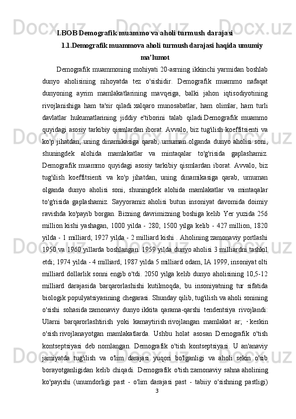 3I.BOB Demografik muammo va aholi turmush darajasi
1.1.Demografik muammova aholi turmush darajasi haqida umumiy
ma’lumot
Demografik muammoning mohiyati 20-asrning ikkinchi yarmidan boshlab
dunyo   aholisining   nihoyatda   tez   o'sishidir.   Demografik   muammo   nafaqat
dunyoning   ayrim   mamlakatlarining   mavqeiga,   balki   jahon   iqtisodiyotining
rivojlanishiga   ham   ta'sir   qiladi   xalqaro   munosabatlar ,   ham   olimlar,   ham   turli
davlatlar   hukumatlarining   jiddiy   e'tiborini   talab   qiladi.Demografik   muammo
quyidagi asosiy tarkibiy qismlardan iborat. Avvalo, biz tug'ilish koeffitsienti va
ko'p   jihatdan,   uning   dinamikasiga   qarab,   umuman   olganda   dunyo   aholisi   soni,
shuningdek   alohida   mamlakatlar   va   mintaqalar   to'g'risida   gaplashamiz.
Demografik   muammo   quyidagi   asosiy   tarkibiy   qismlardan   iborat.   Avvalo,   biz
tug'ilish   koeffitsienti   va   ko'p   jihatdan,   uning   dinamikasiga   qarab,   umuman
olganda   dunyo   aholisi   soni,   shuningdek   alohida   mamlakatlar   va   mintaqalar
to'g'risida   gaplashamiz.   Sayyoramiz   aholisi   butun   insoniyat   davomida   doimiy
ravishda   ko'payib   borgan.   Bizning   davrimizning   boshiga   kelib   Yer   yuzida   256
million kishi  yashagan, 1000 yilda - 280;  1500 yilga kelib - 427 million, 1820
yilda - 1 milliard; 1927 yilda - 2 milliard kishi . Aholining zamonaviy portlashi
1950 va 1960 yillarda boshlangan. 1959 yilda dunyo aholisi 3 milliardni tashkil
etdi; 1974 yilda - 4 milliard; 1987 yilda 5 milliard odam, IA 1999, insoniyat olti
milliard dollarlik sonni engib o'tdi. 2050 yilga kelib dunyo aholisining 10,5-12
milliard   darajasida   barqarorlashishi   kutilmoqda,   bu   insoniyatning   tur   sifatida
biologik populyatsiyasining chegarasi. Shunday qilib, tug'ilish va aholi sonining
o'sishi   sohasida   zamonaviy   dunyo   ikkita   qarama-qarshi   tendentsiya   rivojlandi:
Ularni   barqarorlashtirish   yoki   kamaytirish   rivojlangan   mamlakat   ar ;   ·   keskin
o'sish   rivojlanayotgan   mamlakatlarda.   Ushbu   holat   asosan   Demografik   o'tish
kontseptsiyasi   deb   nomlangan.   Demografik   o'tish   kontseptsiyasi.   U   an'anaviy
jamiyatda   tug'ilish   va   o'lim   darajasi   yuqori   bo'lganligi   va   aholi   sekin   o'sib
borayotganligidan   kelib   chiqadi.   Demografik   o'tish   zamonaviy   sahna   aholining
ko'payishi   (unumdorligi   past   -   o'lim   darajasi   past   -   tabiiy   o'sishning   pastligi)