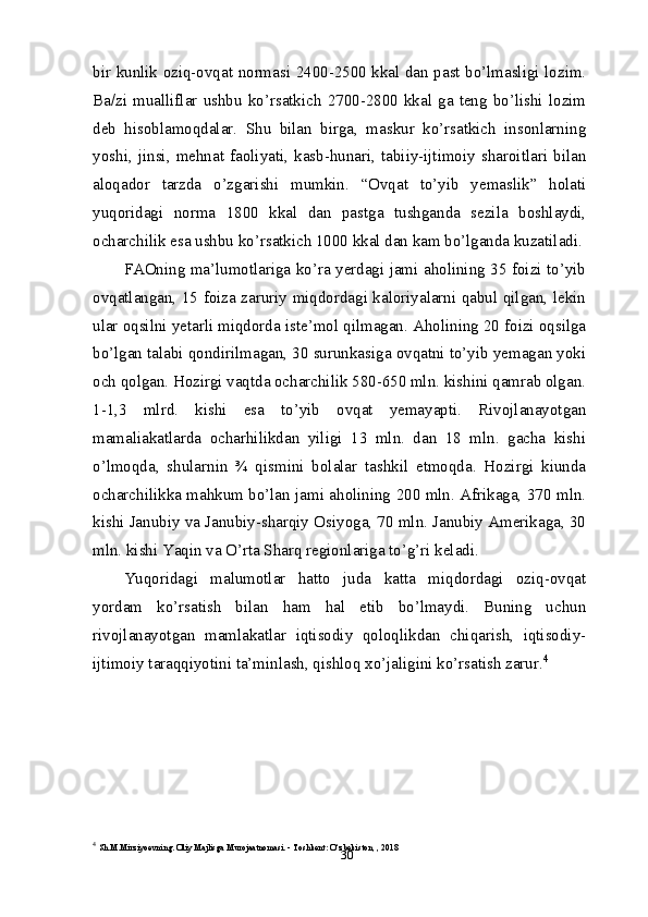 30bir kunlik oziq-ovqat normasi 2400-2500 kkal dan past bo’lmasligi lozim.
Ba/zi   mualliflar   ushbu   ko’rsatkich   2700-2800   kkal   ga   teng   bo’lishi   lozim
deb   hisoblamoqdalar.   Shu   bilan   birga,   maskur   ko’rsatkich   insonlarning
yoshi,   jinsi,   mehnat   faoliyati,   kasb-hunari,   tabiiy-ijtimoiy   sharoitlari   bilan
aloqador   tarzda   o’zgarishi   mumkin.   “Ovqat   to’yib   yemaslik”   holati
yuqoridagi   norma   1800   kkal   dan   pastga   tushganda   sezila   boshlaydi,
ocharchilik esa ushbu ko’rsatkich 1000 kkal dan kam bo’lganda kuzatiladi.
FAOning ma’lumotlariga ko’ra yerdagi jami aholining 35 foizi to’yib
ovqatlangan, 15 foiza zaruriy miqdordagi kaloriyalarni qabul qilgan, lekin
ular oqsilni yetarli miqdorda iste’mol qilmagan. Aholining 20 foizi oqsilga
bo’lgan talabi qondirilmagan, 30 surunkasiga ovqatni to’yib yemagan yoki
och qolgan. Hozirgi vaqtda ocharchilik 580-650 mln. kishini qamrab olgan.
1-1,3   mlrd.   kishi   esa   to’yib   ovqat   yemayapti.   Rivojlanayotgan
mamaliakatlarda   ocharhilikdan   yiligi   13   mln.   dan   18   mln.   gacha   kishi
o’lmoqda,   shularnin   ¾   qismini   bolalar   tashkil   etmoqda.   Hozirgi   kiunda
ocharchilikka mahkum bo’lan jami aholining 200 mln. Afrikaga, 370 mln.
kishi Janubiy va Janubiy-sharqiy Osiyoga, 70 mln. Janubiy Amerikaga, 30
mln. kishi Yaqin va O’rta Sharq regionlariga to’g’ri keladi.
Yuqoridagi   malumotlar   hatto   juda   katta   miqdordagi   oziq-ovqat
yordam   ko’rsatish   bilan   ham   hal   etib   bo’lmaydi.   Buning   uchun
rivojlanayotgan   mamlakatlar   iqtisodiy   qoloqlikdan   chiqarish,   iqtisodiy-
ijtimoiy taraqqiyotini ta’minlash, qishloq xo’jaligini ko’rsatish zarur. 4
4
  Sh.M.Mirziyoevning. Oliy Majlisga Murojaatnomasi. - Toshkent: O‘zbekiston, , 2018 