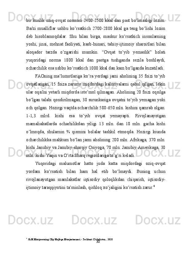 30bir kunlik oziq-ovqat normasi 2400-2500 kkal dan past bo’lmasligi lozim.
Ba/zi   mualliflar   ushbu   ko’rsatkich   2700-2800   kkal   ga   teng   bo’lishi   lozim
deb   hisoblamoqdalar.   Shu   bilan   birga,   maskur   ko’rsatkich   insonlarning
yoshi,   jinsi,   mehnat   faoliyati,   kasb-hunari,   tabiiy-ijtimoiy   sharoitlari   bilan
aloqador   tarzda   o’zgarishi   mumkin.   “Ovqat   to’yib   yemaslik”   holati
yuqoridagi   norma   1800   kkal   dan   pastga   tushganda   sezila   boshlaydi,
ocharchilik esa ushbu ko’rsatkich 1000 kkal dan kam bo’lganda kuzatiladi.
FAOning ma’lumotlariga ko’ra yerdagi jami aholining 35 foizi to’yib
ovqatlangan, 15 foiza zaruriy miqdordagi kaloriyalarni qabul qilgan, lekin
ular oqsilni yetarli miqdorda iste’mol qilmagan. Aholining 20 foizi oqsilga
bo’lgan talabi qondirilmagan, 30 surunkasiga ovqatni to’yib yemagan yoki
och qolgan. Hozirgi vaqtda ocharchilik 580-650 mln. kishini qamrab olgan.
1-1,3   mlrd.   kishi   esa   to’yib   ovqat   yemayapti.   Rivojlanayotgan
mamaliakatlarda   ocharhilikdan   yiligi   13   mln.   dan   18   mln.   gacha   kishi
o’lmoqda,   shularnin   ¾   qismini   bolalar   tashkil   etmoqda.   Hozirgi   kiunda
ocharchilikka mahkum bo’lan jami aholining 200 mln. Afrikaga, 370 mln.
kishi Janubiy va Janubiy-sharqiy Osiyoga, 70 mln. Janubiy Amerikaga, 30
mln. kishi Yaqin va O’rta Sharq regionlariga to’g’ri keladi.
Yuqoridagi   malumotlar   hatto   juda   katta   miqdordagi   oziq-ovqat
yordam   ko’rsatish   bilan   ham   hal   etib   bo’lmaydi.   Buning   uchun
rivojlanayotgan   mamlakatlar   iqtisodiy   qoloqlikdan   chiqarish,   iqtisodiy-
ijtimoiy taraqqiyotini ta’minlash, qishloq xo’jaligini ko’rsatish zarur. 4
4
  Sh.M.Mirziyoevning. Oliy Majlisga Murojaatnomasi. - Toshkent: O‘zbekiston, , 2018