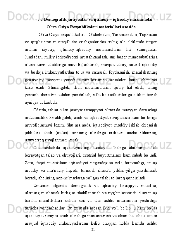 312.2  Demografik jarayonlar va ijtimoiy – iqtisodiy muammolar
O`rta Osiyo Respublikalari materiallari asosida
      O`rta Osiyo respublikalari –O`zbekiston, Turkmaniston, Tojikiston
va   qirg`iziston   mustaqillikka   erishganlaridan   so`ng   o`z   oldilarida   turgan
muhim   siyosiy,   ijtimoiy-iqtisodiy   muammolarini   hal   etmoqdalar.
Jumladan, milliy iqtisodiyotni mustahkamlash, uni bozor munosabatlariga
o`tish   davri   talablariga   muvofiqlashtirish,   mavjud   tabiiy,   sotsial-iqtisodiy
va   boshqa   imkoniyatlardan   to`la   va   samarali   foydalanish,   mamlakatning
geosiyosiy   mavqeini   yanadi   takomillashtirish   masalalari   katta     ahamiyat
kasb   etadi.   Shuningdek,   aholi   muammolarini   ijobiy   hal   etish,   uning
yashash  sharoitini  tubdan   yaxshilash,  sifat   ko`rsatkichlariga  e`tibor   berish
ayniqsa dolzarbdir.
Odatda, tabiat bilan jamiyat taraqqiyoti o`rtasida muayyan darajadagi
mutanosiblik   kerakligidek,  aholi   va   iqtisodiyot   rivojlanishi   ham  bir-biriga
muvofiqlashuvi  lozim.  Shu   ma`noda,  iqtisodiyot,  moddiy  ishlab  chiqarish
jabhalari   aholi   (nufus)   sonining   o`sishiga   nisbatan   ancha   ildamroq,
ustuvorroq rivojlanmoqi kerak.
O`z   navbatida   iqtisodiyotning   bunday   bo`lishiga   aholining   o`sib
borayotgan   talab   va   ehtiyojlari,   «sotsial   buyurtmalar»   ham   sabab   bo`ladi.
Zero,   faqat   mustahkam   iqtisodiyot   negizidagina   xalq   farovonligi,   uning
moddiy   va   ma`naviy   hayoti,   turmush   sharoiti   yildan-yilga   yaxshilanib
boradi, aholining noz-ne`matlarga bo`lgan talabi to`laroq qondiriladi.
Umuman   olganda,   demografik   va   iqtisodiy   taraqqiyot   masalasi,
ularning   mushtarak   birligini   shakllantirish   va   uyg`unlashtirish   dunyoning
barcha   mamlakatlari   uchun   xos   va   ular   ushbu   muammoni   yechishga
turlicha   yondashadilar.   Bu   xususda   asosan   ikki   yo`l   bo`lib,   u   ham   bo`lsa
iqtisodiyot   rivojini   aholi   o`sishiga   moslashtirish   va   aksincha,   aholi   sonini
mavjud   iqtisodiy   imkoniyatlardan   kelib   chiqqan   holda   hamda   ushbu 