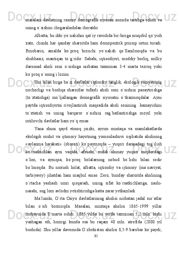 32masalani davlatning rasmiy  demografik  siyosati asosida tartibga  solish va
uning o`sishini chegaralashdan iboratdir.
Albatta, bu ikki yo`nalishni qat`iy ravishda bir-biriga muqobil qo`yish
xato,   chunki   har   qanday   sharoitda   ham   demopentrik   prinsip   ustun   turadi.
Binobarin,   amalda   ko`proq   birinchi   yo`nalish   qo`llanilmoqda   va   bu
shubhasiz,   mantiqan   to`g`ridir.   Sababi,   iqtisodiyot,   moddiy   borliq,   milliy
daromad   aholi   soni   o`sishiga   nisbatan   taxminan   3-4   marta   tezroq   yoki
ko`proq o`smog`i lozim.
Shu bilan birga ba`zi davlatlar iqtisodiy tanglik, ekologik vaziyatning
nochorligi   va   boshqa   sharoitlar   tufayli   aholi   soni   o`sishini   pasaytirishga
(to`xtatishga)   mo`ljallangan   demografik   siyosatni   o`tkazmoqdalar.   Ayni
paytda   iqtisodiyotni   rivojlantirish   maqsadida   aholi   sonining     kamayishini
to`xtatish   va   uning   barqaror   o`sishini   rag`batlantirishga   moyil   yoki
intiluvchi davlatlar ham yo`q emas. 
Yana   shuni   qayd   etmoq   joizki,   ayrim   mintaqa   va   mamlakatlarda
ekologik   muhit   va   ijtimoiy   hayotning   yomonlashuvi   oqibatida   aholining
«aylanma   harakati»   (oboroti)   ko`paymoqda   –   yuqori   darajadagi   tug`ilish
ko`rsatkichlari   ayni   vaqtda,   afsuski,   xuddi   shunay   yuqori   miqdordagi
o`lim,   va   ayniqsa,   ko`proq   bolalarning   nobud   bo`lishi   bilan   sodir
bo`lmoqda.   Bu   noxush   holat,   albatta,   iqtisodiy   va   ijtimoiy   (ma`naviyat,
tarbiyaviy)   jihatdan   ham   maqbul   emas.   Zero,   bunday   sharoitda   aholining
o`rtacha   yashash   umri   qisqaradi,   uning   sifat   ko`rsatkichlariga,   naslu-
nasabi, sog`lom avlodni yetishtirishga katta zarar yetkaziladi. 
Ma`lumki,   O`rta   Osiyo   davlatlarining   aholisi   nisbatan   jadal   sur`atlar
bilan   o`sib   bormoqda.   Masalan,   mintaqa   aholisi   1865-1999   yillar
mobaynida   8   marta   oshdi:   1865   yilda   bu   yerda   taxminan   5,2   mln.   kishi
yashagan   edi,   hozirgi   kunda   esa   bu   raqam   40   mln.   atrofida   (2000   yil
boshida). Shu yillar davomida O`zbekiston aholisi 8,5-9 barobar ko`paydi;