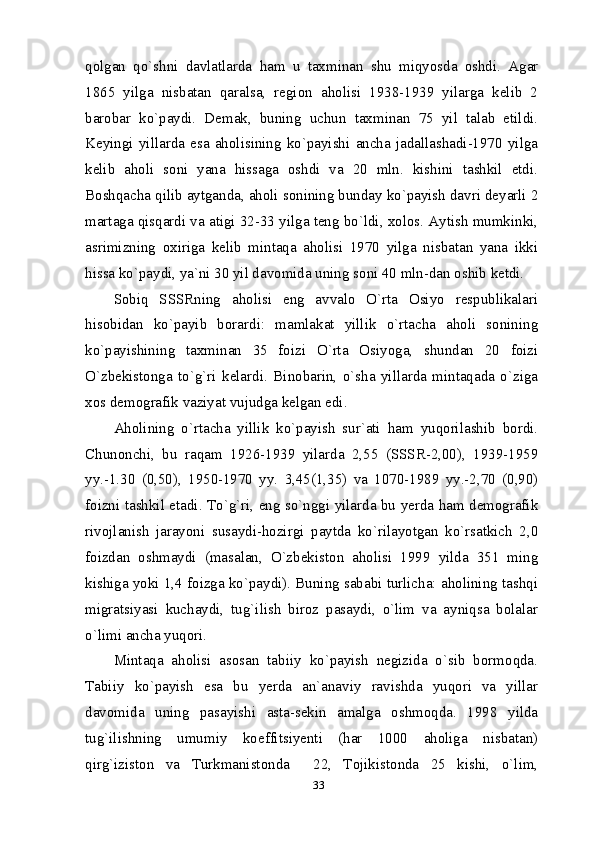 33qolgan   qo`shni   davlatlarda   ham   u   taxminan   shu   miqyosda   oshdi.   Agar
1865   yilga   nisbatan   qaralsa,   region   aholisi   1938-1939   yilarga   kelib   2
barobar   ko`paydi.   Demak,   buning   uchun   taxminan   75   yil   talab   etildi.
Keyingi   yillarda   esa   aholisining   ko`payishi   ancha   jadallashadi-1970   yilga
kelib   aholi   soni   yana   hissaga   oshdi   va   20   mln.   kishini   tashkil   etdi.
Boshqacha qilib aytganda, aholi sonining bunday ko`payish davri deyarli 2
martaga qisqardi va atigi 32-33 yilga teng bo`ldi, xolos. Aytish mumkinki,
asrimizning   oxiriga   kelib   mintaqa   aholisi   1970   yilga   nisbatan   yana   ikki
hissa ko`paydi, ya`ni 30 yil davomida uning soni 40 mln-dan oshib ketdi. 
Sobiq   SSSRning   aholisi   eng   avvalo   O`rta   Osiyo   respublikalari
hisobidan   ko`payib   borardi:   mamlakat   yillik   o`rtacha   aholi   sonining
ko`payishining   taxminan   35   foizi   O`rta   Osiyoga,   shundan   20   foizi
O`zbekistonga   to`g`ri   kelardi.   Binobarin,   o`sha   yillarda   mintaqada   o`ziga
xos demografik vaziyat vujudga kelgan edi.
Aholining   o`rtacha   yillik   ko`payish   sur`ati   ham   yuqorilashib   bordi.
Chunonchi,   bu   raqam   1926-1939   yilarda   2,55   (SSSR-2,00),   1939-1959
yy.-1.30   (0,50),   1950-1970   yy.   3,45(1,35)   va   1070-1989   yy.-2,70   (0,90)
foizni tashkil etadi. To`g`ri, eng so`nggi yilarda bu yerda ham demografik
rivojlanish   jarayoni   susaydi-hozirgi   paytda   ko`rilayotgan   ko`rsatkich   2,0
foizdan   oshmaydi   (masalan,   O`zbekiston   aholisi   1999   yilda   351   ming
kishiga yoki 1,4 foizga ko`paydi). Buning sababi turlicha: aholining tashqi
migratsiyasi   kuchaydi,   tug`ilish   biroz   pasaydi,   o`lim   va   ayniqsa   bolalar
o`limi ancha yuqori. 
Mintaqa   aholisi   asosan   tabiiy   ko`payish   negizida   o`sib   bormoqda.
Tabiiy   ko`payish   esa   bu   yerda   an`anaviy   ravishda   yuqori   va   yillar
davomida   uning   pasayishi   asta-sekin   amalga   oshmoqda.   1998   yilda
tug`ilishning   umumiy   koeffitsiyenti   (har   1000   aholiga   nisbatan)
qirg`iziston   va   Turkmanistonda     22,   Tojikistonda   25   kishi,   o`lim, 