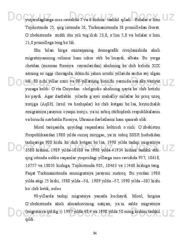 34yuqoridagilarga mos ravishda 7 va 6 kishini  tashkil qiladi.  Bolalar o`limi
Tojikistonda   25,   qirg`isitonda   26,   Turkmanistonda   38   promilledan   iborat.
O`zbekistonda     xuddi   shu   yili   tug`ilish   23,0,   o`lim   5,8   va   bolalar   o`limi
21,8 promillega teng bo`ldi. 
Shu   bilan   birga   mintaqaning   demografik   rivojlanishida   aholi
migratsiyasining   rolinini   ham   inkor   etib   bo`lmaydi,   albata.   Bu   yerga
chetdan   (xususan   Rossiya     rayonlaridan)   aholining   ko`chib   kelishi   XIX
asrning so`nggi choragida, ikkinchi jahon urushi yillarida ancha avj olgan
edi.   80   nchi   yillar   oxiri   va   90-yillarning   birinchi   yarmida   esa   aks   vaziyat
yuzaga  keldi-  O`rta  Osiyodan    «kelgindi»  aholining  qayta  ko`chib  ketishi
ko`paydi.   Agar   dastlabki     yilarda   g`ayri   mahalliy   milatlar   ko`proq   uzoq
xorijga   (AqSH,   Isroil   va   boshqalar)   ko`chib   ketgan   bo`lsa,   keyinchalik
emigratsiya jarayoni «yaqin xorij», ya`ni sobiq ittifoqdosh respublikalarini
va birinchi navbatda Rossiya, Ukraina davlatlarini ham qamrab oldi. 
Misol   tariqasida,   quyidagi   raqamlarni   keltirish   o`rinli:   O`zbekiston
Respublikasidan  1980  yilda  «uzoq  xorijga»,  ya`ni  sobiq  SSSR   hududidan
tashqariga   900   kishi   ko`chib   ketgan   bo`lsa,   1998   yilda   tashqi   migratsiya
3580   kishini,   1989   yilda-10100   va   1990   yilda   41934   kishini   tashkil   etdi.
qirg`istonda ushbu raqamlar yuqoridagi yillarga mos ravishda 957, 10618,
16757  va  18035  kishiga,  Tojikistonda  905,  10463  va  12468  kishiga  teng.
Faqat   Turkmanistonda   emmigratsiya   jarayoni   sustroq.   Bu   yerdan   1980
yilda atigi 25 kishi, 1988 yilda –56,  1989 yilda –57, 1990 yilda –302 kishi
ko`chib ketdi, xolos. 
90-yillarda   tashqi   migratsiya   yanada   kuchaydi.   Misol,   birgina
O`zbekistonda   aholi   almashuvining   natijasi,   ya`ni   saldo   migratsiya
(migratsiya qoldig`i) 1997 yilda 48,4 va 1998 yilda 50 ming kishini tashkil
qildi. 