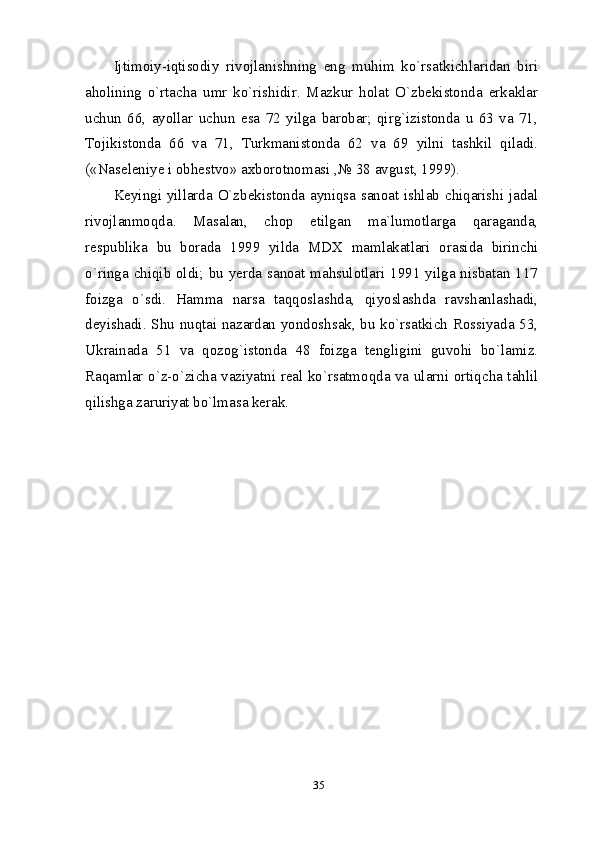 35Ijtimoiy-iqtisodiy   rivojlanishning   eng   muhim   ko`rsatkichlaridan   biri
aholining   o`rtacha   umr   ko`rishidir.   Mazkur   holat   O`zbekistonda   erkaklar
uchun   66,   ayollar   uchun   esa   72   yilga   barobar;   qirg`izistonda   u   63   va   71,
Tojikistonda   66   va   71,   Turkmanistonda   62   va   69   yilni   tashkil   qiladi.
(«Naseleniye i obhestvo» axborotnomasi ,№ 38 avgust, 1999).
Keyingi yillarda O`zbekistonda ayniqsa sanoat ishlab chiqarishi jadal
rivojlanmoqda.   Masalan,   chop   etilgan   ma`lumotlarga   qaraganda,
respublika   bu   borada   1999   yilda   MDX   mamlakatlari   orasida   birinchi
o`ringa chiqib oldi; bu yerda sanoat mahsulotlari 1991 yilga nisbatan 117
foizga   o`sdi.   Hamma   narsa   taqqoslashda,   qiyoslashda   ravshanlashadi,
deyishadi. Shu nuqtai nazardan yondoshsak, bu ko`rsatkich Rossiyada 53,
Ukrainada   51   va   qozog`istonda   48   foizga   tengligini   guvohi   bo`lamiz.
Raqamlar o`z-o`zicha vaziyatni real ko`rsatmoqda va ularni ortiqcha tahlil
qilishga zaruriyat bo`lmasa kerak.   