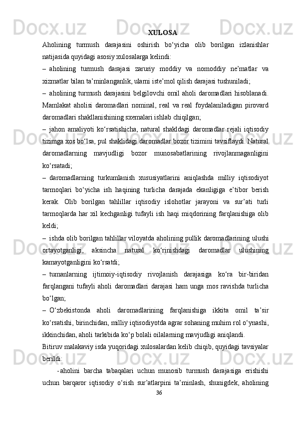 36XULOSA
Aholining   turmush   darajasini   oshirish   bo‘yicha   olib   borilgan   izlanishlar
natijasida quyidagi asosiy xulosalarga kelindi:
– aholining   turmush   darajasi   zaruriy   moddiy   va   nomoddiy   ne’matlar   va
xizmatlar bilan ta’minlanganlik, ularni iste’mol qilish darajasi   tushuniladi;
– aholining turmush darajasini  belgilovchi omil aholi daromadlari  hisoblanadi.
Mamlakat   aholisi   daromadlari   nominal,   real   va   real   foydalaniladigan   pirovard
daromadlari shakllanishining sxemalari ishlab   chiqilgan; 
– jahon   amaliyoti   ko‘rsatishicha,   natural   shakldagi   daromadlar   rejali   iqtisodiy
tizimga xos bo‘lsa, pul shaklidagi daromadlar bozor tizimini tavsiflaydi. Natural
daromadlarning   mavjudligi   bozor   munosabatlarining   rivojlanmaganligini
ko‘rsatadi;
– daromadlarning   turkumlanish   xususiyatlarini   aniqlashda   milliy   iqtisodiyot
tarmoqlari   bo‘yicha   ish   haqining   turlicha   darajada   ekanligiga   e’tibor   berish
kerak.   Olib   borilgan   tahlillar   iqtisodiy   islohotlar   jarayoni   va   sur’ati   turli
tarmoqlarda   har   xil   kechganligi   tufayli   ish   haqi   miqdorining   farqlanishiga   olib
keldi;
– ishda olib borilgan tahlillar viloyatda aholining pullik daromadlarining  ulushi
ortayotganligi,   aksincha   natural   ko‘rinishdagi   daromadlar   ulushining
kamayotganligini   ko‘rsatdi;
– tumanlarning   ijtimoiy-iqtisodiy   rivojlanish   darajasiga   ko‘ra   bir-biridan
farqlangani   tufayli   aholi   daromadlari   darajasi   ham   unga   mos   ravishda   turlicha
bo‘lgan;
– O‘zbekistonda   aholi   daromadlarining   farqlanishiga   ikkita   omil   ta’sir
ko‘rsatishi, birinchidan, milliy iqtisodiyotda agrar sohaning muhim rol o‘ynashi,
ikkinchidan, aholi tarkibida ko‘p bolali oilalarning mavjudligi   aniqlandi.
Bitiruv malakaviy isda yuqoridagi xulosalardan kelib chiqib, quyidagi tavsiyalar
berildi:
- aholini   barcha   tabaqalari   uchun   munosib   turmush   darajasiga   erishishi
uchun   barqaror   iqtisodiy   o‘sish   sur’atlarpini   ta’minlash,   shunigdek,   aholining 