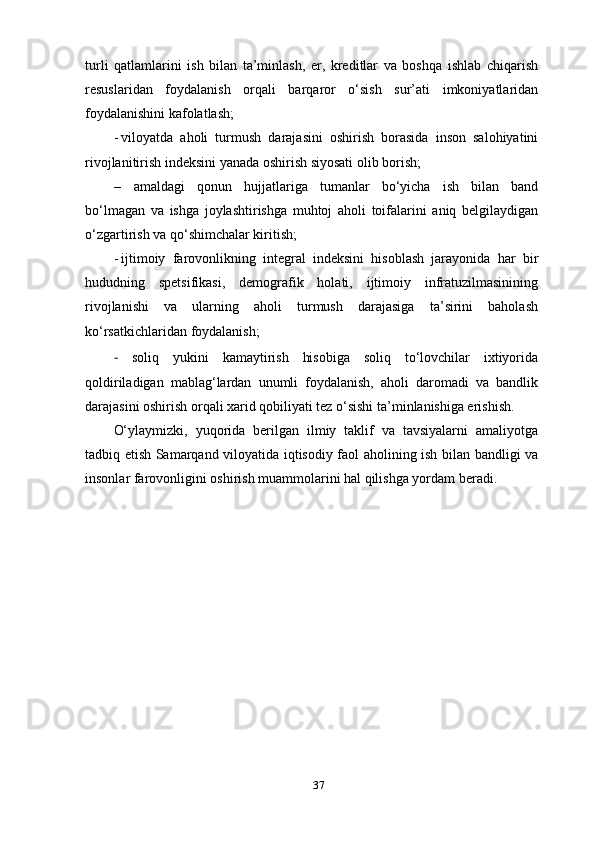 37turli   qatlamlarini   ish   bilan   ta’minlash,   er,   kreditlar   va   boshqa   ishlab   chiqarish
resuslaridan   foydalanish   orqali   barqaror   o‘sish   sur’ati   imkoniyatlaridan
foydalanishini   kafolatlash;
- viloyatda   aholi   turmush   darajasini   oshirish   borasida   inson   salohiyatini
rivojlanitirish indeksini yanada oshirish siyosati olib   borish;
– amaldagi   qonun   hujjatlariga   tumanlar   bo‘yicha   ish   bilan   band
bo‘lmagan   va   ishga   joylashtirishga   muhtoj   aholi   toifalarini   aniq   belgilaydigan
o‘zgartirish va qo‘shimchalar kiritish;
- ijtimoiy   farovonlikning   integral   indeksini   hisoblash   jarayonida   har   bir
hududning   spetsifikasi,   demografik   holati,   ijtimoiy   infratuzilmasinining
rivojlanishi   va   ularning   aholi   turmush   darajasiga   ta’sirini   baholash
ko‘rsatkichlaridan   foydalanish;
-   soliq   yukini   kamaytirish   hisobiga   soliq   to‘lovchilar   ixtiyorida
qoldiriladigan   mablag‘lardan   unumli   foydalanish,   aholi   daromadi   va   bandlik
darajasini oshirish orqali xarid qobiliyati tez o‘sishi ta’minlanishiga erishish.
O‘ylaymizki,   yuqorida   berilgan   ilmiy   taklif   va   tavsiyalarni   amaliyotga
tadbiq etish Samarqand viloyatida iqtisodiy faol aholining ish bilan bandligi va
insonlar farovonligini oshirish muammolarini hal qilishga yordam beradi. 