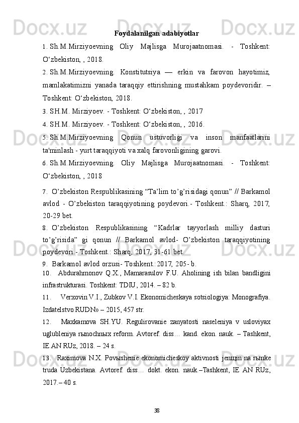 Foydalanilgan adabiyotlar 
1. Sh.M.Mirziyoevning   Oliy   Majlisga   Murojaatnomasi.   -   Toshkent:
O‘zbekiston, , 2018. 
2. Sh.M.Mirziyoevning.   Konstitutsiya   —   erkin   va   farovon   hayotimiz,
mamlakatimizni   yanada   taraqqiy   ettirishning   mustahkam   poydevoridir.   –
Toshkent: O‘zbekiston, 2018.
3. SH.M. Mirziyoev. - Toshkent: O‘zbekiston, , 2017
4. SH.M. Mirziyoev. - Toshkent: O‘zbekiston, , 2016.
5. Sh.M.Mirziyoevning   Qonun   ustuvorligi   va   inson   manfaatlarini
ta'minlash - yurt taraqqiyoti va xalq farovonligining garovi.
6. Sh.M.Mirziyoevning.   Oliy   Majlisga   Murojaatnomasi.   -   Toshkent:
O‘zbekiston, , 2018
7. O’zbekiston Respublikasining “Ta’lim to’g’risidagi qonun” // Barkamol
avlod   -   O’zbekiston   taraqqiyotining   poydevori.-   Toshkent.:   Sharq,   2017,
20-29 bet.
8. O’zbekiston   Respublikasining   “Kadrlar   tayyorlash   milliy   dasturi
to’g’risida”   gi   qonun   //   Barkamol   avlod-   O’zbekiston   taraqqiyotining
poydevori.-  Toshkent.: Sharq,  2017 , 31-61 bet.
9. Barkamol avlod orzusi- Toshkent.:2017, 205- b.
10. Abdurahmonov   Q.X.,   Mamarasulov   F.U.   Aholining   ish   bilan   bandligini
infrastrukturasi.  Toshkent: TDIU, 2014. – 82   b.
11. Verxovin V.I., Zubkov V.I. Ekonomicheskaya sotsiologiya: Monografiya.
Izdatelstvo RUDN» – 2015, 457   str.
12. Maxkamova   SH.YU.   Regulirovanie   zanyatosti   naseleniya   v   usloviyax
uglubleniya rыnochnыx reform.   Avtoref. diss…  kand. ekon. nauk.  – Tashkent,
IE AN RUz, 2018. – 24   s.
13. Raximova   N.X.   Pov ы shenie   ekonomicheskoy   aktivnosti   jen щ in   na   r ы nke
truda   Uzbekistana.   Avtoref.   diss…   dokt.   ekon.   nauk.–Tashkent,   IE   AN   RUz,
2017.– 40   s.
38 