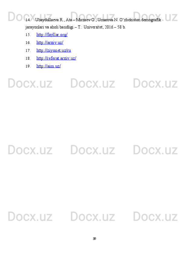 14. Ubaydullaeva R., Ata – Mirzaev O., Umarova N. O‘zbekiston demografik 
jarayonlari va aholi bandligi.–  T.: Universitet, 2016.– 58   b.
15. http://fayllar.org/   
16. http://arxiv.uz/   
17. http://ziyonet.uz/ru   
18. http://referat.arxiv.uz/   
19. http://aim.uz/   
39 