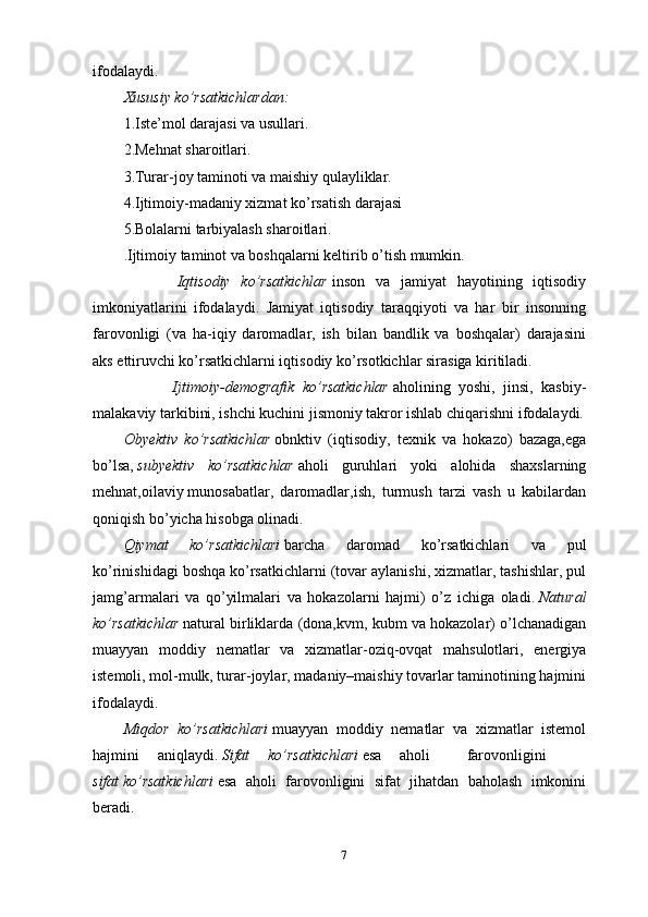 7ifodalaydi.
Xususiy ko’rsatkichlardan:
1.Iste’mol darajasi va usullari.
2.Mehnat sharoitlari.
3.Turar-joy taminoti va maishiy qulayliklar.
4.Ijtimoiy-madaniy xizmat ko’rsatish darajasi
5.Bolalarni tarbiyalash sharoitlari.
.Ijtimoiy taminot va boshqalarni keltirib o’tish mumkin.
          Iqtisodiy   ko’rsatkichlar   inson   va   jamiyat   hayotining   iqtisodiy
imkoniyatlarini   ifodalaydi.   Jamiyat   iqtisodiy   taraqqiyoti   va   har   bir   insonning
farovonligi   (va   ha-iqiy   daromadlar,   ish   bilan   bandlik   va   boshqalar)   darajasini
aks ettiruvchi ko’rsatkichlarni iqtisodiy ko’rsotkichlar sirasiga kiritiladi.
            Ijtimoiy-demografik   ko’rsatkichlar   aholining   yoshi,   jinsi,   kasbiy-
malakaviy tarkibini, ishchi kuchini jismoniy takror ishlab chiqarishni ifodalaydi.
Obyektiv   ko’rsatkichlar   obnktiv   (iqtisodiy,   texnik   va   hokazo)   bazaga,ega
bo’lsa,   subyektiv   ko’rsatkichlar   aholi   guruhlari   yoki   alohida   shaxslarning
mehnat,oilaviy   munosabatlar ,   daromadlar,ish,   turmush   tarzi   vash   u   kabilardan
qoniqish bo’yicha hisobga olinadi.
Qiymat   ko’rsatkichlari   barcha   daromad   ko’rsatkichlari   va   pul
ko’rinishidagi boshqa ko’rsatkichlarni (tovar aylanishi, xizmatlar, tashishlar, pul
jamg’armalari   va   qo’yilmalari   va   hokazolarni   hajmi)   o’z   ichiga   oladi.   Natural
ko’rsatkichlar   natural birliklarda (dona,kvm, kubm va hokazolar) o’lchanadigan
muayyan   moddiy   nematlar   va   xizmatlar-oziq-ovqat   mahsulotlari,   energiya
istemoli, mol-mulk, turar-joylar, madaniy–maishiy tovarlar taminotining hajmini
ifodalaydi.
Miqdor   ko’rsatkichlari   muayyan   moddiy   nematlar   va   xizmatlar   istemol
hajmini   aniqlaydi.   Sifat   ko’rsatkichlari   esa   aholi     farovonligini      
sifat   ko’rsatkichlari   esa   aholi   farovonligini   sifat   jihatdan   baholash   imkonini
beradi.