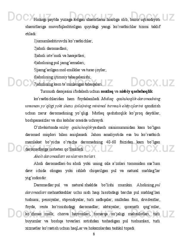 8Hozirgi   paytda  yuzaga  kelgan sharoitlarni   hisobga  olib, bozor  iqtisodiyoti
sharoitlariga   muvofiqlashtirilgan   quyidagi   yangi   ko’rsatkichlar   tizimi   taklif
etiladi:
1)umumlashtiruvchi ko’rsatkichlar;
2)aholi daromadlari;
3)aholi iste’moli va harajatlari;
4)aholining pul jamg’armalari;
5)jamg’arilgan mol-mulklar va turar-joylar;
6)aholining ijtimoiy tabaqalanishi;
7)aholining kam ta’minlangan tabaqalari.
      Turmush   darajasini ifodalash uchun   mutlaq   va   nisbiy qashshoqlik  
ko’rsatkichlaridan   ham   foydalaniladi.   Mutlaq   qashshoqlik - daromadning
umuman yo’qligi yoki shaxs (oila)ning minimal turmush ehtiyojlarini   qondirish
uchun   zarur   daromadining   yo’qligi.   Mutlaq   qashshoqlik   ko’proq   daydilar,
boshpanasizlar va shu kabilar orasida uchraydi.
O’zbekistonda   nisbiy   qashshoqlik   yashash   minimummidan   kam   bo’lgan
daromad   miqdori   bilan   aniqlanadi.   Jahon   amaliyotida   esa   bu   ko’rsatkich
mamlakat   bo’yicha   o’rtacha   daromadning   40-60   foizidan   kam   bo’lgan
daromadlarga nisbatan qo’llaniladi.
Aholi daromadlari   va ularnin turlari.
Aholi   daromadlari -bu   aholi   yoki   uning   oila   a’zolari   tomonidan   ma’lum
davr   ichida   olingan   yoki   ishlab   chiqarilgan   pul   va   natural   mablag’lar
yig’indisidir.
Daromadlar   pul   va   natural   shaklda   bo’lishi   mumkin.   Aholining   pul
daromadlari   mehnatkashlar   uchu   nish   haqi   hisobidagi   barcha   pul   mablag’lari
tushumi;   pensiyalar,   stipendiyalar,   turli   nafaqalar;   mulkdan   foiz,   dividentlar,
foyda,   renta   ko’rinishidagi   daromadlar;   aktsiyalar,   qimmatli   qog’ozlar,
ko’chmas   mulk;   chorva   hayvonlari,   tomarqa   xo’jaligi   mahsulotlari,   turli
buyumlar   va   boshqa   tovarlari   sotishdan   tushadigan   pul   tushumlari,   turli
xizmatlar ko’rsatish uchun haqLar va hokazolardan tashkil topadi. 