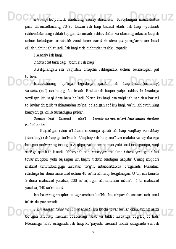 9Ish   haqi   ko’pchilik   aholining   asosiy   daromadi.   Rivojlangan   mamlakatda
jami   daromadlarning   70-80   foizini   ish   haqi   tashkil   etadi.   Ish   haqi   –yollanib
ishlovchilarning ishlab topgan daromadi, ishlovchilar va ularning oilasini boqish
uchun   ketadigan   tirikchilik   voistalarini   xarid   eti   shva   pul   jamg’armasini   hosil
qilish uchun ishlatiladi. Ish haqi uch qichmdan tashkil topadi:
1.Asosiy ish haqi.
2.Mukofot tarzidagi (bonus) ish haqi.
3.Belgilangan   ish   vaqtidan   ortiqcha   ishlaganlik   uchun   beriladigan   pul
to’lovi.
Ishlovchining   qo’liga   tegishiga   qarab,   ish   haqi   brutto   (umumiy)
va   netto   (sof)   ish   haqiga   bo’linadi.   Brutto   ish   haqini   yalpi,   ishlovchi   hisobiga
yozilgan ish haqi desa ham bo’ladi. Netto ish haqi esa yalpi ish haqidan har xil
to’lovlar chigirib tashlagandan so’ng, qoladigan sof ish haqi, ya’ni ishlovchining
hamyoniga kelib tushadigan puldir.
Umumiy     haqi       Daromad         solig`I         Ijtimoiy   sug`urta   to`lovi   Jamg`armaga   ajratilgan
pul Sof  ish haqi
        Bajarilgan   ishni   o’lchami   mezonga   qarab   ish   haqi   vaqtbay   va   ishbay
(donabay) ish haqiga bo’linadi. Vaqtbay ish haqi ma’lum malaka va tajriba ega
bo’lgan xodimning ishlagan vaqtiga, ya’ni necha kun yoki soat ishlaganiga, vaqt
sarfiga qarab to’lanadi. Ishbay ish haqi muayyan malakali ishchi yaratgan sifati
tovar   miqdori   yoki   bajargan   ish   hajmi   uchun   oladigan   haqidir.   Uning   miqdori
mehnat   unumdorligiga   nisbatan   to’g’ri   mtanosiblikda   o’zgaradi.   Masalan,
ishchiga bir dona mahsulot uchun 40 so’m ish haqi belgilangan. U bir ish kunida
5   dona   mahsulot   yaratsa,   200   so’m,   agar   ish   unumini   oshirib,   6   ta   mahsulot
yaratsa, 240 so’m oladi.
Ish   haqining   miqdori   o’zgaruvchan   bo’lib,   bu   o’zgarish   asosan   uch   omil
ta’sirida yuz beradi:
1.Ish haqiga talab va uning taklifi.   Ish kuchi tovar bo’lar ekan, uning narxi
bo’lgan   ish   haqi   mehnat   bozoridagi   talab   va   taklif   nisbatiga   bog’liq   bo’ladi.
Mehnatga   talab   oshganda   ish   haqi   ko’payadi,   mehnat   taklifi   oshganda   esa   ish 