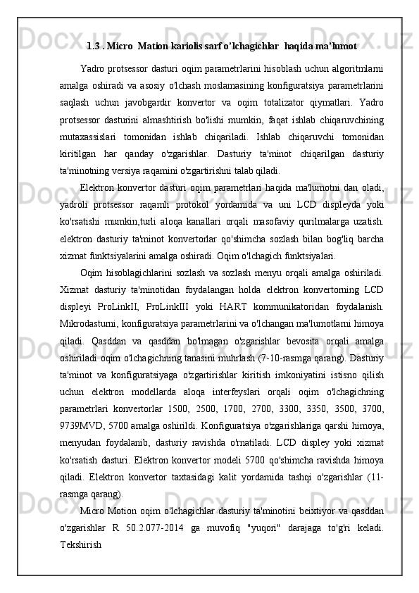 1.3 . Micro  Mation kariolis sarf o’lchagichlar  haqida ma’lumot
Yadro protsessor  dasturi  oqim parametrlarini  hisoblash uchun algoritmlarni
amalga   oshiradi   va   asosiy   o'lchash   moslamasining   konfiguratsiya   parametrlarini
saqlash   uchun   javobgardir   konvertor   va   oqim   totalizator   qiymatlari.   Yadro
protsessor   dasturini   almashtirish   bo'lishi   mumkin,   faqat   ishlab   chiqaruvchining
mutaxassislari   tomonidan   ishlab   chiqariladi.   Ishlab   chiqaruvchi   tomonidan
kiritilgan   har   qanday   o'zgarishlar.   Dasturiy   ta'minot   chiqarilgan   dasturiy
ta'minotning versiya raqamini o'zgartirishni talab qiladi.
Elektron   konvertor   dasturi   oqim   parametrlari   haqida   ma'lumotni   dan   oladi,
yadroli   protsessor   raqamli   protokol   yordamida   va   uni   LCD   displeyda   yoki
ko'rsatishi   mumkin,turli   aloqa   kanallari   orqali   masofaviy   qurilmalarga   uzatish.
elektron   dasturiy   ta'minot   konvertorlar   qo'shimcha   sozlash   bilan   bog'liq   barcha
xizmat funktsiyalarini amalga oshiradi. Oqim o'lchagich funktsiyalari.
Oqim   hisoblagichlarini   sozlash   va   sozlash   menyu   orqali   amalga   oshiriladi.
Xizmat   dasturiy   ta'minotidan   foydalangan   holda   elektron   konvertorning   LCD
displeyi   ProLinkII,   ProLinkIII   yoki   HART   kommunikatoridan   foydalanish.
Mikrodasturni, konfiguratsiya parametrlarini va o'lchangan ma'lumotlarni himoya
qiladi.   Qasddan   va   qasddan   bo'lmagan   o'zgarishlar   bevosita   orqali   amalga
oshiriladi oqim o'lchagichning tanasini muhrlash (7-10-rasmga qarang). Dasturiy
ta'minot   va   konfiguratsiyaga   o'zgartirishlar   kiritish   imkoniyatini   istisno   qilish
uchun   elektron   modellarda   aloqa   interfeyslari   orqali   oqim   o'lchagichning
parametrlari   konvertorlar   1500,   2500,   1700,   2700,   3300,   3350,   3500,   3700,
9739MVD, 5700 amalga oshirildi. Konfiguratsiya o'zgarishlariga qarshi himoya,
menyudan   foydalanib,   dasturiy   ravishda   o'rnatiladi.   LCD   displey   yoki   xizmat
ko'rsatish   dasturi.   Elektron   konvertor   modeli   5700   qo'shimcha   ravishda   himoya
qiladi.   Elektron   konvertor   taxtasidagi   kalit   yordamida   tashqi   o'zgarishlar   (11-
rasmga qarang).
Micro   Motion   oqim   o'lchagichlar   dasturiy   ta'minotini   beixtiyor   va   qasddan
o'zgarishlar   R   50.2.077-2014   ga   muvofiq   "yuqori"   darajaga   to'g'ri   keladi.
Tekshirish 