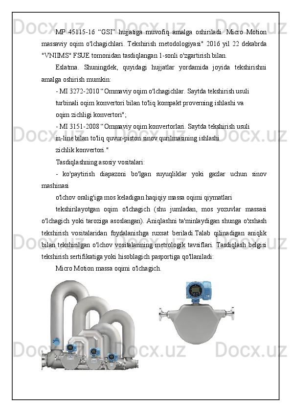 MP   45115-16   “GSI”   hujjatiga   muvofiq   amalga   oshiriladi.   Micro   Motion
massaviy   oqim   o'lchagichlari.   Tekshirish   metodologiyasi"   2016   yil   22   dekabrda
"VNIIMS" FSUE tomonidan tasdiqlangan 1-sonli o'zgartirish bilan.
Eslatma.   Shuningdek,   quyidagi   hujjatlar   yordamida   joyida   tekshirishni
amalga oshirish mumkin:
- MI 3272-2010 “Ommaviy oqim o'lchagichlar. Saytda tekshirish usuli
turbinali oqim konvertori bilan to'liq kompakt proverning ishlashi va
oqim zichligi konvertori";
- MI 3151-2008 “Ommaviy oqim konvertorlari. Saytda tekshirish usuli
in-line bilan to'liq quvur-piston sinov qurilmasining ishlashi
zichlik konvertori."
Tasdiqlashning asosiy vositalari:
-   ko'paytirish   diapazoni   bo'lgan   suyuqliklar   yoki   gazlar   uchun   sinov
mashinasi
o'lchov oralig'iga mos keladigan haqiqiy massa oqimi qiymatlari
tekshirilayotgan   oqim   o'lchagich   (shu   jumladan,   mos   yozuvlar   massasi
o'lchagich yoki taroziga asoslangan). Aniqlashni ta'minlaydigan shunga o'xshash
tekshirish   vositalaridan   foydalanishga   ruxsat   beriladi.Talab   qilinadigan   aniqlik
bilan   tekshirilgan   o'lchov   vositalarining   metrologik   tavsiflari.   Tasdiqlash   belgisi
tekshirish sertifikatiga yoki hisoblagich pasportiga qo'llaniladi: 
Micro Motion massa oqimi o'lchagich. 