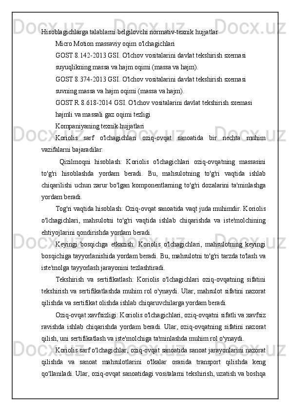 Hisoblagichlarga talablarni belgilovchi normativ-texnik hujjatlar
Micro Motion massaviy oqim o'lchagichlari
GOST 8.142-2013 GSI. O'lchov vositalarini davlat tekshirish sxemasi
suyuqlikning massa va hajm oqimi (massa va hajm).
GOST 8.374-2013 GSI. O'lchov vositalarini davlat tekshirish sxemasi
suvning massa va hajm oqimi (massa va hajm).
GOST R 8.618-2014 GSI. O'lchov vositalarini davlat tekshirish sxemasi
hajmli va massali gaz oqimi tezligi
Kompaniyaning texnik hujjatlari
Koriolis   sarf   o'lchagichlari   oziq-ovqat   sanoatida   bir   nechta   muhim
vazifalarni bajaradilar:
  Qizilmoqni   hisoblash:   Koriolis   o'lchagichlari   oziq-ovqatning   massasini
to'g'ri   hisoblashda   yordam   beradi.   Bu,   mahsulotning   to'g'ri   vaqtida   ishlab
chiqarilishi  uchun zarur  bo'lgan komponentlarning to'g'ri  dozalarini  ta'minlashga
yordam beradi.
Tog'ri vaqtida hisoblash: Oziq-ovqat sanoatida vaqt juda muhimdir. Koriolis
o'lchagichlari,   mahsulotni   to'g'ri   vaqtida   ishlab   chiqarishda   va   iste'molchining
ehtiyojlarini qondirishda yordam beradi.
Keyingi   bosqichga   etkazish:   Koriolis   o'lchagichlari,   mahsulotning   keyingi
bosqichiga tayyorlanishida yordam beradi. Bu, mahsulotni to'g'ri tarzda to'lash va
iste'molga tayyorlash jarayonini tezlashtiradi.
Tekshirish   va   sertifikatlash:   Koriolis   o'lchagichlari   oziq-ovqatning   sifatini
tekshirish va sertifikatlashda muhim rol o'ynaydi. Ular, mahsulot sifatini nazorat
qilishda va sertifikat olishda ishlab chiqaruvchilarga yordam beradi.
Oziq-ovqat xavfsizligi: Koriolis o'lchagichlari, oziq-ovqatni sifatli va xavfsiz
ravishda   ishlab   chiqarishda   yordam   beradi.   Ular,   oziq-ovqatning   sifatini   nazorat
qilish, uni sertifikatlash va iste'molchiga ta'minlashda muhim rol o'ynaydi.
Koriolis sarf o'lchagichlar, oziq-ovqat sanoatida sanoat jarayonlarini nazorat
qilishda   va   sanoat   mahsulotlarini   o'lkalar   orasida   transport   qilishda   keng
qo'llaniladi. Ular, oziq-ovqat sanoatidagi vositalarni tekshirish, uzatish va boshqa 