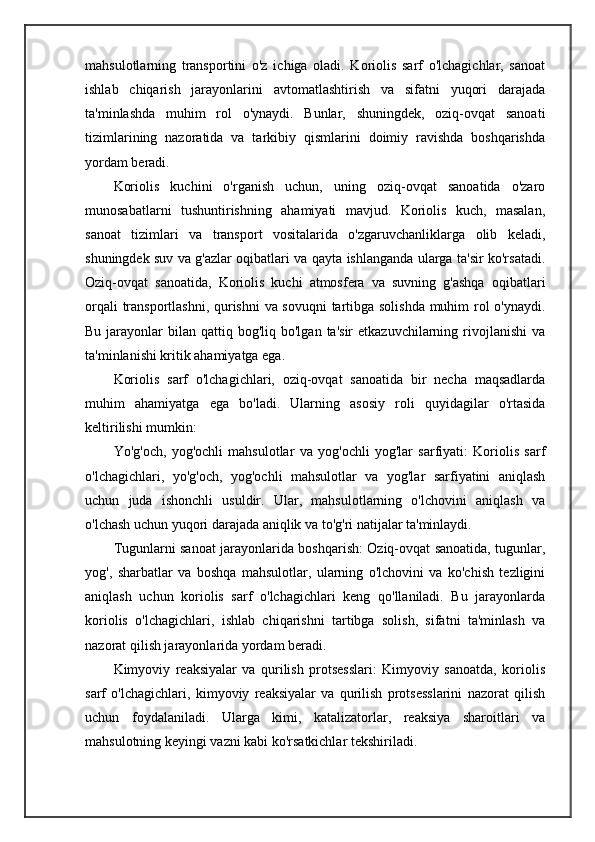 mahsulotlarning   transportini   o'z   ichiga   oladi.   Koriolis   sarf   o'lchagichlar,   sanoat
ishlab   chiqarish   jarayonlarini   avtomatlashtirish   va   sifatni   yuqori   darajada
ta'minlashda   muhim   rol   o'ynaydi.   Bunlar,   shuningdek,   oziq-ovqat   sanoati
tizimlarining   nazoratida   va   tarkibiy   qismlarini   doimiy   ravishda   boshqarishda
yordam beradi.
Koriolis   kuchini   o'rganish   uchun,   uning   oziq-ovqat   sanoatida   o'zaro
munosabatlarni   tushuntirishning   ahamiyati   mavjud.   Koriolis   kuch,   masalan,
sanoat   tizimlari   va   transport   vositalarida   o'zgaruvchanliklarga   olib   keladi,
shuningdek suv va g'azlar oqibatlari va qayta ishlanganda ularga ta'sir ko'rsatadi.
Oziq-ovqat   sanoatida,   Koriolis   kuchi   atmosfera   va   suvning   g'ashqa   oqibatlari
orqali transportlashni, qurishni va sovuqni tartibga solishda muhim rol o'ynaydi.
Bu  jarayonlar   bilan qattiq  bog'liq bo'lgan  ta'sir   etkazuvchilarning rivojlanishi   va
ta'minlanishi kritik ahamiyatga ega.
Koriolis   sarf   o'lchagichlari,   oziq-ovqat   sanoatida   bir   necha   maqsadlarda
muhim   ahamiyatga   ega   bo'ladi.   Ularning   asosiy   roli   quyidagilar   o'rtasida
keltirilishi mumkin:
Yo'g'och,   yog'ochli   mahsulotlar   va   yog'ochli   yog'lar   sarfiyati:   Koriolis   sarf
o'lchagichlari,   yo'g'och,   yog'ochli   mahsulotlar   va   yog'lar   sarfiyatini   aniqlash
uchun   juda   ishonchli   usuldir.   Ular,   mahsulotlarning   o'lchovini   aniqlash   va
o'lchash uchun yuqori darajada aniqlik va to'g'ri natijalar ta'minlaydi.
Tugunlarni sanoat jarayonlarida boshqarish: Oziq-ovqat sanoatida, tugunlar,
yog',   sharbatlar   va   boshqa   mahsulotlar,   ularning   o'lchovini   va   ko'chish   tezligini
aniqlash   uchun   koriolis   sarf   o'lchagichlari   keng   qo'llaniladi.   Bu   jarayonlarda
koriolis   o'lchagichlari,   ishlab   chiqarishni   tartibga   solish,   sifatni   ta'minlash   va
nazorat qilish jarayonlarida yordam beradi.
Kimyoviy   reaksiyalar   va   qurilish   protsesslari:   Kimyoviy   sanoatda,   koriolis
sarf   o'lchagichlari,   kimyoviy   reaksiyalar   va   qurilish   protsesslarini   nazorat   qilish
uchun   foydalaniladi.   Ularga   kimi,   katalizatorlar,   reaksiya   sharoitlari   va
mahsulotning keyingi vazni kabi ko'rsatkichlar tekshiriladi. 