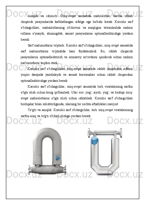 Aniqlik   va   ishonch:   Oziq-ovqat   sanoatida   mahsulotlar,   barcha   ishlab
chiqarish   jarayonlarida   kafolatlangan   sifatga   ega   bo'lishi   kerak.   Koriolis   sarf
o'lchagichlari,   mahsulotlarning   o'lchovini   va   aniqligini   ta'minlashda   muhim
rollarni   o'ynaydi,   shuningdek,   sanoat   jarayonlarini   optimallashtirishga   yordam
beradi.
Sarf malumotlarni to'plash: Koriolis sarf o'lchagichlari, oziq-ovqat sanoatida
sarf   malumotlarini   to'plashda   ham   foydalaniladi.   Bu,   ishlab   chiqarish
jarayonlarini   optimallashtirish   va   ommaviy   so'rovlarni   qondirish   uchun   muhim
ma'lumotlarni taqdim etadi.
Koriolis   sarf   o'lchagichlari   oziq-ovqat   sanoatida   ishlab   chiqarishni   sifatini
yuqori   darajada   yaxshilaydi   va   sanoat   korxonalari   uchun   ishlab   chiqarishni
optimallashtirishga yordam beradi.
Koriolis   sarf   o'lchagichlar,   oziq-ovqat   sanoatida   turli   vositalarning   sarfini
o'lg'a  olish  uchun keng  qo'llaniladi.  Ular   suv,  yog',  siyoh,  yog', va  boshqa  oziq-
ovqat   mahsulotlarini   o'lg'a   olish   uchun   ishlatiladi.   Koriolis   sarf   o'lchagichlari
boshqalar bilan solishtirilganda, ularning bir nechta afzalliklari mavjud:
To'g'ri va aniqlik: Koriolis sarf o'lchagichlar, turli oziq-ovqat vositalarining
sarfini aniq va to'g'ri o'lchab olishga yordam beradi.
    
                