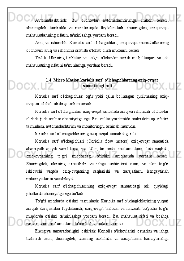 Avtomatlashtirish :   Bu   o ' lchovlar   avtomatlashtirishga   imkon   beradi ,
shuningdek ,   kontrolda   va   monitoringda   foydalaniladi ,   shuningdek ,   oziq - ovqat
mahsulotlarining   sifatini   ta ' minlashga   yordam   beradi .
Aniq   va   ishonchli :   Koriolis   sarf   o ' lchagichlari ,   oziq - ovqat   mahsulotlarining
o ' lchovini   aniq   va   ishonchli   sifatida   o ' lchab   olish   imkonini   beradi .
Tezlik :   Ularning   tezliklari   va   to ' g ' ri   o ' lchovlar   berish   mo ' ljallangan   vaqtda
mahsulotning   sifatini   ta ' minlashga   yordam   beradi .
 
1.4. Micro Mation kariolis sarf  o’lchagichlarning oziq-ovqat
sanoatidagi roli
Koriolis   sarf   o'lchagichlar,   og'ir   yoki   qalin   bo'lmagan   qurilmaning   oziq-
ovqatni o'lchab olishiga imkon beradi.
Koriolis sarf o'lchagichlari oziq-ovqat sanoatida aniq va ishonchli o'lchovlar
olishda juda muhim ahamiyatga ega. Bu usullar yordamida mahsulotning sifatini
ta'minlash, avtomatlashtirish va monitoringni oshirish mumkin.
koriolis sarf o’lchagichlarining oziq-ovqat sanoatidagi roli
Koriolis   sarf   o'lchagichlari   (Coriolis   flow   meters)   oziq-ovqat   sanoatida
ahamiyatli   ajoyib   vazifalarga   ega.   Ular,   bir   necha   ma'lumotlarni   olish   vaqtida,
oziq-ovqatning   to'g'ri   miqdordagi   o'tishini   aniqlashda   yordam   beradi.
Shuningdek,   ularning   o'rnatilishi   va   ishga   tushirilishi   oson,   va   ular   to'g'ri
ishlovchi   vaqtda   oziq-ovqatning   saqlanishi   va   xarajatlarni   kengaytirish
imkoniyatlarini yaxshilaydi.
Koriolis   sarf   o'lchagichlarining   oziq-ovqat   sanoatidagi   roli   quyidagi
jihatlarda ahamiyatga ega bo'ladi:
To'g'ri   miqdorda   o'tishni   ta'minlash:   Koriolis   sarf   o'lchagichlarining   yuqori
aniqlik   darajasidan   foydalanish,   oziq-ovqat   tashxisi   va   nazorati   bo'yicha   to'g'ri
miqdorda   o'tishni   ta'minlashga   yordam   beradi.   Bu,   mahsulot   sifati   va   boshqa
zarur muhim ma'lumotlarni ta'minlashda juda muhimdir.
Energiya   samaradorligini   oshirish:   Koriolis   o'lchovlarini   o'rnatish   va   ishga
tushirish   oson,   shuningdek,   ularning   soxtalishi   va   xarajatlarini   kamaytirishga 