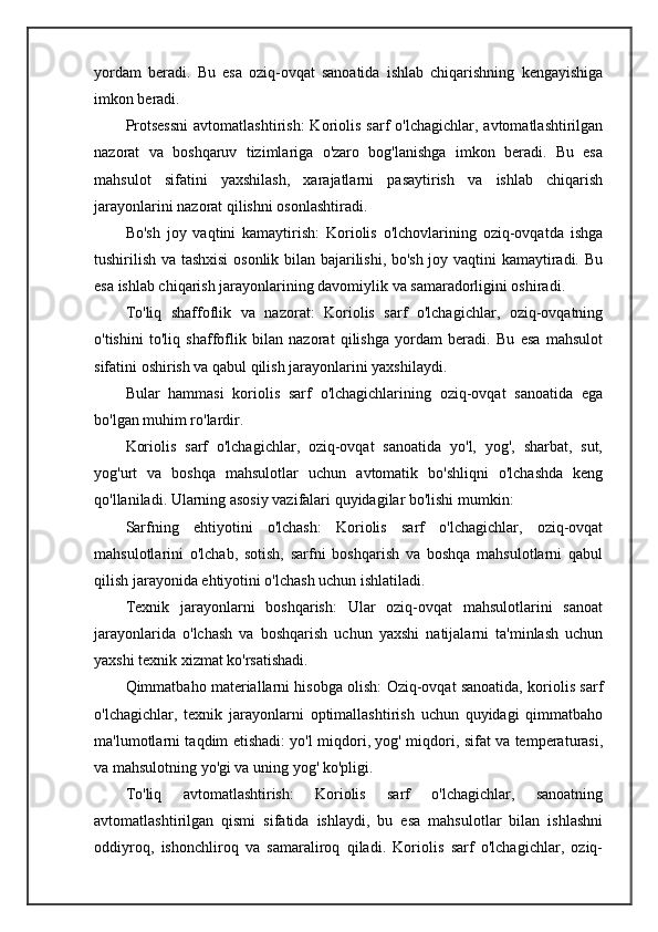 yordam   beradi.   Bu   esa   oziq-ovqat   sanoatida   ishlab   chiqarishning   kengayishiga
imkon beradi.
Protsessni   avtomatlashtirish:  Koriolis  sarf   o'lchagichlar,  avtomatlashtirilgan
nazorat   va   boshqaruv   tizimlariga   o'zaro   bog'lanishga   imkon   beradi.   Bu   esa
mahsulot   sifatini   yaxshilash,   xarajatlarni   pasaytirish   va   ishlab   chiqarish
jarayonlarini nazorat qilishni osonlashtiradi.
Bo'sh   joy   vaqtini   kamaytirish:   Koriolis   o'lchovlarining   oziq-ovqatda   ishga
tushirilish va tashxisi  osonlik bilan bajarilishi, bo'sh joy vaqtini kamaytiradi. Bu
esa ishlab chiqarish jarayonlarining davomiylik va samaradorligini oshiradi.
To'liq   shaffoflik   va   nazorat:   Koriolis   sarf   o'lchagichlar,   oziq-ovqatning
o'tishini   to'liq   shaffoflik   bilan   nazorat   qilishga   yordam   beradi.   Bu   esa   mahsulot
sifatini oshirish va qabul qilish jarayonlarini yaxshilaydi.
Bular   hammasi   koriolis   sarf   o'lchagichlarining   oziq-ovqat   sanoatida   ega
bo'lgan muhim ro'lardir.
Koriolis   sarf   o'lchagichlar,   oziq-ovqat   sanoatida   yo'l,   yog',   sharbat,   sut,
yog'urt   va   boshqa   mahsulotlar   uchun   avtomatik   bo'shliqni   o'lchashda   keng
qo'llaniladi. Ularning asosiy vazifalari quyidagilar bo'lishi mumkin:
Sarfning   ehtiyotini   o'lchash:   Koriolis   sarf   o'lchagichlar,   oziq-ovqat
mahsulotlarini   o'lchab,   sotish,   sarfni   boshqarish   va   boshqa   mahsulotlarni   qabul
qilish jarayonida ehtiyotini o'lchash uchun ishlatiladi.
Texnik   jarayonlarni   boshqarish:   Ular   oziq-ovqat   mahsulotlarini   sanoat
jarayonlarida   o'lchash   va   boshqarish   uchun   yaxshi   natijalarni   ta'minlash   uchun
yaxshi texnik xizmat ko'rsatishadi.
Qimmatbaho materiallarni hisobga olish: Oziq-ovqat sanoatida, koriolis sarf
o'lchagichlar,   texnik   jarayonlarni   optimallashtirish   uchun   quyidagi   qimmatbaho
ma'lumotlarni taqdim etishadi: yo'l miqdori, yog' miqdori, sifat va temperaturasi,
va mahsulotning yo'gi va uning yog' ko'pligi. 
To'liq   avtomatlashtirish:   Koriolis   sarf   o'lchagichlar,   sanoatning
avtomatlashtirilgan   qismi   sifatida   ishlaydi,   bu   esa   mahsulotlar   bilan   ishlashni
oddiyroq,   ishonchliroq   va   samaraliroq   qiladi.   Koriolis   sarf   o'lchagichlar,   oziq- 
