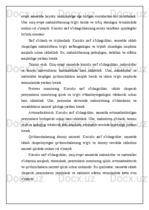 ovqat   sanoatida   hayotiy   muhimiyatga   ega   bo'lgan   vositalardan   biri   hisoblanadi.
Ular   oziq-ovqat   mahsulotlarining   to'g'ri   tarzda   va   to'liq   ekanligini   ta'minlashda
muhim rol o'ynaydi. Koriolis sarf o'lchagichlarining asosiy vazifalari quyidagilar
bo'lishi mumkin:
Sarf   o'lchash   va   to'plamlash:   Koriolis   sarf   o'lchagichlari,   sanoatda   ishlab
chiqarilgan   mahsulotlarni   to'g'ri   sarflanganligini   va   to'plab   olinadigan   miqdorni
aniqlash   uchun   ishlatiladi.   Bu,   mahsulotlarning   qadoqligini,   tarkibini   va   sifatini
aniqlashga yordam beradi.
Tazmin etish:  Oziq-ovqat  sanoatida  koriolis sarf  o'lchagichlari, mahsulotlar
va   kimyo   materiallarini   tazminlashda   ham   ishlatiladi.   Ular,   mahsulotlar   va
materiallar   tarqalgan   qo'shimchalarni   aniqlab   berish   va   ularni   to'g'ri   miqdorda
tazminlashda yordam beradi.
Protsess   monitoring:   Koriolis   sarf   o'lchagichlari,   ishlab   chiqarish
jarayonlarini   monitoring   qilish   va   to'g'ri   o'tkazilayotganligini   tekshirish   uchun
ham   ishlatiladi.   Ular,   jarayonlar   davomida   mahsulotning   o'lchamlarini   va
xossaliklarini nazorat qilishga yordam beradi.
Avtomatlashtirish:   Koriolis   sarf   o'lchagichlar,   sanoatda   avtomatlashtirilgan
jarayonlarni boshqarish uchun ham ishlatiladi. Ular, mahsulotni  o'lchash, tazmin
etish va qadoqligi tekshirish kabi amallarni avtomatik ravishda bajarishga yordam
beradi.
Qo'shimchalarning   doimiy   nazorati:   Koriolis   sarf   o'lchagichlar,   sanoatda
ishlab   chiqarilayotgan   qo'shimchalarning   to'g'ri   va   doimiy   ravishda   ishlashini
nazorat qilishda muhim rol o'ynaydi.
Koriolis sarf o'lchagichlari, oziq-ovqat  sanoatida  mahsulotlar  va materiallar
o'lchamini aniqlash, tazminlash, jarayonlarni monitoring qilish, avtomatlashtirish
va qo'shimchalarni nazorat qilish uchun muhimdir. Bu qurilmalar, sanoatda ishlab
chiqarish   jarayonlarini   yaxshilash   va   mahsulot   sifatini   ta'minlashda   katta   o'rin
o'ynaydi. 