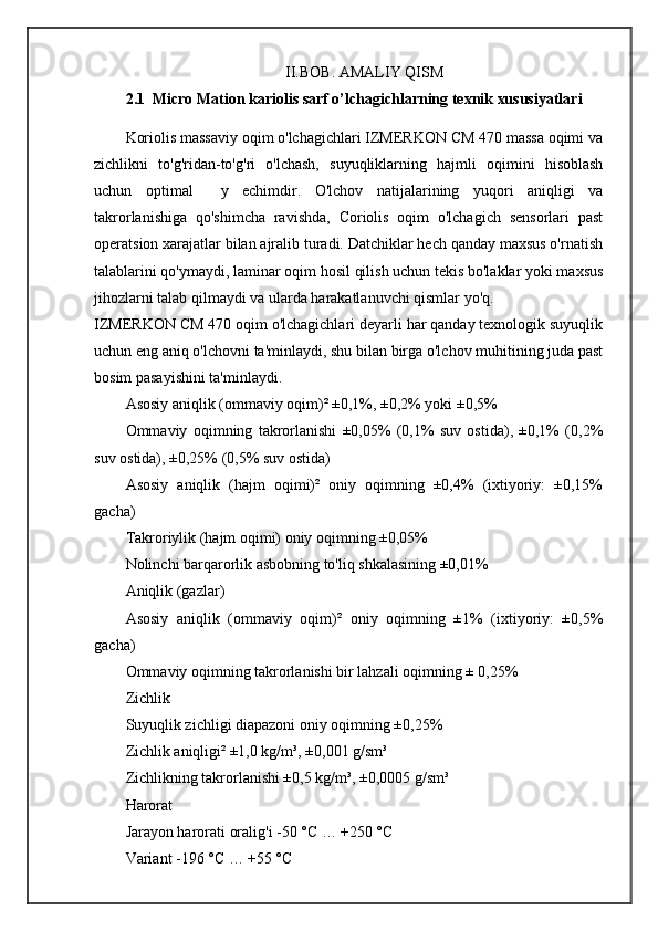 II.BOB. AMALIY QISM
2.1  Micro Mation kariolis sarf o’lchagichlarning texnik xususiyatlari
Koriolis massaviy oqim o'lchagichlari IZMERKON CM 470 massa oqimi va
zichlikni   to'g'ridan-to'g'ri   o'lchash,   suyuqliklarning   hajmli   oqimini   hisoblash
uchun   optimal     y   echimdir.   O'lchov   natijalarining   yuqori   aniqligi   va
takrorlanishiga   qo'shimcha   ravishda,   Coriolis   oqim   o'lchagich   sensorlari   past
operatsion xarajatlar bilan ajralib turadi. Datchiklar hech qanday maxsus o'rnatish
talablarini qo'ymaydi, laminar oqim hosil qilish uchun tekis bo'laklar yoki maxsus
jihozlarni talab qilmaydi va ularda harakatlanuvchi qismlar yo'q.
IZMERKON CM 470 oqim o'lchagichlari deyarli har qanday texnologik suyuqlik
uchun eng aniq o'lchovni ta'minlaydi, shu bilan birga o'lchov muhitining juda past
bosim pasayishini ta'minlaydi.
Asosiy aniqlik (ommaviy oqim)² ±0,1%, ±0,2% yoki ±0,5%
Ommaviy   oqimning   takrorlanishi   ±0,05%   (0,1%   suv   ostida),   ±0,1%   (0,2%
suv ostida), ±0,25% (0,5% suv ostida)
Asosiy   aniqlik   (hajm   oqimi)²   oniy   oqimning   ±0,4%   (ixtiyoriy:   ±0,15%
gacha)
Takroriylik (hajm oqimi) oniy oqimning ±0,05%
Nolinchi barqarorlik asbobning to'liq shkalasining ±0,01%
Aniqlik (gazlar)
Asosiy   aniqlik   (ommaviy   oqim)²   oniy   oqimning   ±1%   (ixtiyoriy:   ±0,5%
gacha)
Ommaviy oqimning takrorlanishi bir lahzali oqimning ± 0,25%
Zichlik
Suyuqlik zichligi diapazoni oniy oqimning ±0,25%
Zichlik aniqligi² ±1,0 kg/m³, ±0,001 g/sm³
Zichlikning takrorlanishi ±0,5 kg/m³, ±0,0005 g/sm³
Harorat
Jarayon harorati oralig'i -50 °C … +250 °C
Variant -196 °C … +55 °C 