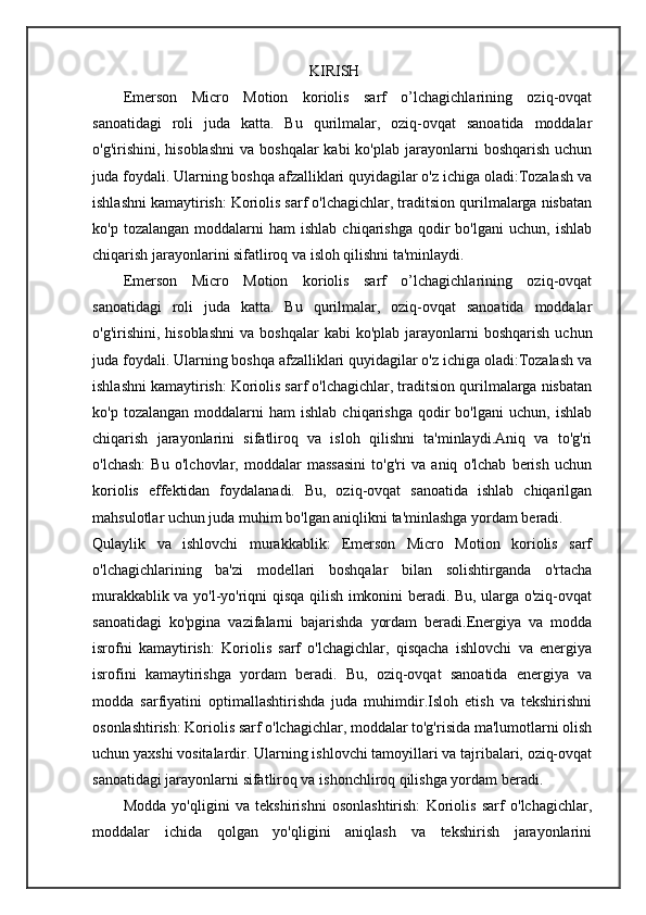                                                   KIRISH
Emerson   Micro   Motion   koriolis   sarf   o’lchagichlarining   oziq-ovqat
sanoatidagi   roli   juda   katta.   Bu   qurilmalar,   oziq-ovqat   sanoatida   moddalar
o'g'irishini,  hisoblashni   va  boshqalar  kabi  ko'plab  jarayonlarni   boshqarish  uchun
juda foydali. Ularning boshqa afzalliklari quyidagilar o'z ichiga oladi:Tozalash va
ishlashni kamaytirish: Koriolis sarf o'lchagichlar, traditsion qurilmalarga nisbatan
ko'p  tozalangan   moddalarni  ham  ishlab   chiqarishga  qodir   bo'lgani   uchun,  ishlab
chiqarish jarayonlarini sifatliroq va isloh qilishni ta'minlaydi.
Emerson   Micro   Motion   koriolis   sarf   o’lchagichlarining   oziq-ovqat
sanoatidagi   roli   juda   katta.   Bu   qurilmalar,   oziq-ovqat   sanoatida   moddalar
o'g'irishini,  hisoblashni   va  bos hqalar  kabi   ko'plab  jarayonlarni  boshqarish   uchun
juda foydali. Ularning boshqa afzalliklari quyidagilar o'z ichiga oladi:Tozalash va
ishlashni kamaytirish: Koriolis sarf o'lchagichlar, traditsion qurilmalarga nisbatan
ko'p  tozalangan   moddalarni  ham  ishlab   chiqarishga  qodir   bo'lgani   uchun,  ishlab
chiqarish   jarayonlarini   sifatliroq   va   isloh   qilishni   ta'minlaydi.Aniq   va   to'g'ri
o'lchash:   Bu   o'lchovlar,   moddalar   massasini   to'g'ri   va   aniq   o'lchab   berish   uchun
koriolis   effektidan   foydalanadi.   Bu,   oziq-ovqat   sanoatida   ishlab   chiqarilgan
mahsulotlar uchun juda muhim bo'lgan aniqlikni ta'minlashga yordam beradi.
Qulaylik   va   ishlovchi   murakkablik:   Emerson   Micro   Motion   koriolis   sarf
o'lchagichlarining   ba'zi   modellari   boshqalar   bilan   solishtirganda   o'rtacha
murakkablik va yo'l-yo'riqni qisqa qilish imkonini beradi. Bu, ularga o'ziq-ovqat
sanoatidagi   ko'pgina   vazifalarni   bajarishda   yordam   beradi.Energiya   va   modda
isrofni   kamaytirish:   Koriolis   sarf   o'lchagichlar,   qisqacha   ishlovchi   va   energiya
isrofini   kamaytirishga   yordam   beradi.   Bu,   oziq-ovqat   sanoatida   energiya   va
modda   sarfiyatini   optimallashtirishda   juda   muhimdir.Isloh   etish   va   tekshirishni
osonlashtirish: Koriolis sarf o'lchagichlar, moddalar to'g'risida ma'lumotlarni olish
uchun yaxshi vositalardir.  Ularning ishlovchi tamoyillari va tajribalari, oziq-ovqat
sanoatidagi jarayonlarni sifatliroq va ishonchliroq qilishga yordam beradi.
Modda   yo'qligini   va   tekshirishni   osonlashtirish:   Koriolis   sarf   o'lchagichlar,
moddalar   ichida   qolgan   yo'qligini   aniqlash   va   tekshirish   jarayonlarini 