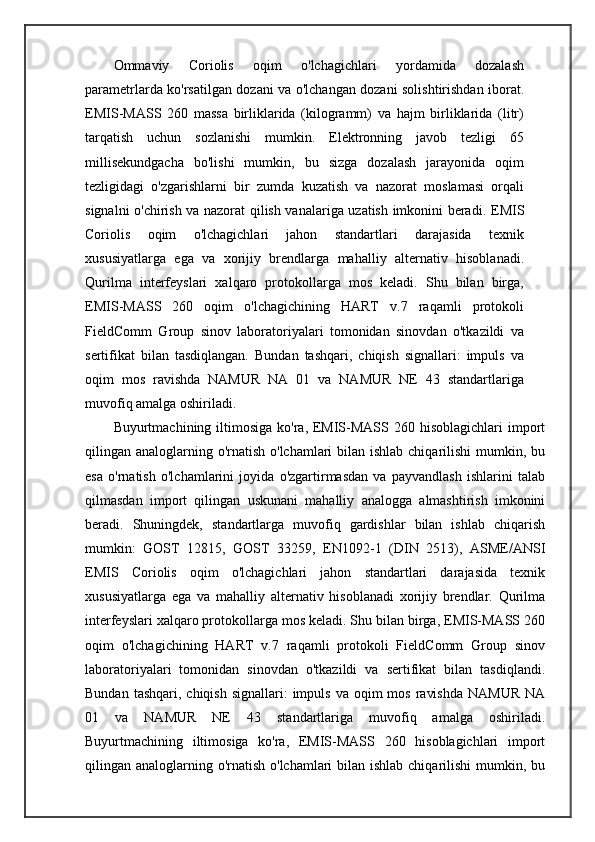 Ommaviy   Coriolis   oqim   o'lchagichlari   yordamida   dozalash
parametrlarda ko'rsatilgan dozani va o'lchangan dozani solishtirishdan iborat.
EMIS-MASS   260   massa   birliklarida   (kilogramm)   va   hajm   birliklarida   (litr)
tarqatish   uchun   sozlanishi   mumkin.   Elektronning   javob   tezligi   65
millisekundgacha   bo'lishi   mumkin,   bu   sizga   dozalash   jarayonida   oqim
tezligidagi   o'zgarishlarni   bir   zumda   kuzatish   va   nazorat   moslamasi   orqali
signalni o'chirish va nazorat qilish vanalariga uzatish imkonini beradi.   EMIS
Coriolis   oqim   o'lchagichlari   jahon   standartlari   darajasida   texnik
xususiyatlarga   ega   va   xorijiy   brendlarga   mahalliy   alternativ   hisoblanadi.
Qurilma   interfeyslari   xalqaro   protokollarga   mos   keladi.   Shu   bilan   birga,
EMIS-MASS   260   oqim   o'lchagichining   HART   v.7   raqamli   protokoli
FieldComm   Group   sinov   laboratoriyalari   tomonidan   sinovdan   o'tkazildi   va
sertifikat   bilan   tasdiqlangan.   Bundan   tashqari,   chiqish   signallari:   impuls   va
oqim   mos   ravishda   NAMUR   NA   01   va   NAMUR   NE   43   standartlariga
muvofiq amalga oshiriladi.
Buyurtmachining iltimosiga  ko'ra, EMIS-MASS 260 hisoblagichlari  import
qilingan analoglarning o'rnatish o'lchamlari  bilan ishlab chiqarilishi  mumkin, bu
esa   o'rnatish   o'lchamlarini   joyida   o'zgartirmasdan   va   payvandlash   ishlarini   talab
qilmasdan   import   qilingan   uskunani   mahalliy   analogga   almashtirish   imkonini
beradi.   Shuningdek,   standartlarga   muvofiq   gardishlar   bilan   ishlab   chiqarish
mumkin:   GOST   12815,   GOST   33259,   EN1092-1   (DIN   2513),   ASME/ANSI
EMIS   Coriolis   oqim   o'lchagichlari   jahon   standartlari   darajasida   texnik
xususiyatlarga   ega   va   mahalliy   alternativ   hisoblanadi   xorijiy   brendlar.   Qurilma
interfeyslari xalqaro protokollarga mos keladi. Shu bilan birga, EMIS-MASS 260
oqim   o'lchagichining   HART   v.7   raqamli   protokoli   FieldComm   Group   sinov
laboratoriyalari   tomonidan   sinovdan   o'tkazildi   va   sertifikat   bilan   tasdiqlandi.
Bundan  tashqari,  chiqish  signallari:  impuls  va  oqim   mos  ravishda   NAMUR  NA
01   va   NAMUR   NE   43   standartlariga   muvofiq   amalga   oshiriladi.
Buyurtmachining   iltimosiga   ko'ra,   EMIS-MASS   260   hisoblagichlari   import
qilingan analoglarning o'rnatish o'lchamlari  bilan ishlab chiqarilishi  mumkin, bu 