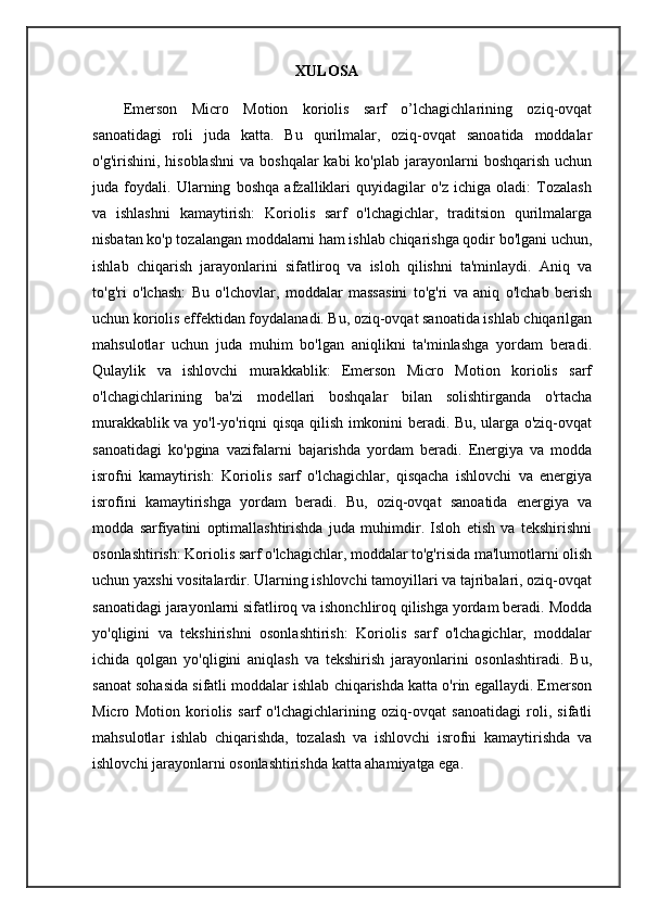 XULOSA
Emerson   Micro   Motion   koriolis   sarf   o’lchagichlarining   oziq-ovqat
sanoatidagi   roli   juda   katta.   Bu   qurilmalar,   oziq-ovqat   sanoatida   moddalar
o'g'irishini,  hisoblashni   va  boshqalar  kabi  ko'plab  jarayonlarni   boshqarish  uchun
juda   foydali.   Ularning   boshqa   afzalliklari   quyidagilar   o'z   ichiga   oladi:   Tozalash
va   ishlashni   kamaytirish:   Koriolis   sarf   o'lchagichlar,   traditsion   qurilmalarga
nisbatan ko'p tozalangan moddalarni ham ishlab chiqarishga qodir bo'lgani uchun,
ishlab   chiqarish   jarayonlarini   sifatliroq   va   isloh   qilishni   ta'minlaydi.   Aniq   va
to'g'ri   o'lchash:   Bu   o'lchovlar,   moddalar   massasini   to'g'ri   va   aniq   o'lchab   berish
uchun koriolis effektidan foydalanadi. Bu, oziq-ovqat sanoatida ishlab chiqarilgan
mahsulotlar   uchun   juda   muhim   bo'lgan   aniqlikni   ta'minlashga   yordam   beradi.
Qulaylik   va   ishlovchi   murakkablik:   Emerson   Micro   Motion   koriolis   sarf
o'lchagichlarining   ba'zi   modellari   boshqalar   bilan   solishtirganda   o'rtacha
murakkablik va yo'l-yo'riqni qisqa qilish imkonini beradi. Bu, ularga o'ziq-ovqat
sanoatidagi   ko'pgina   vazifalarni   bajarishda   yordam   beradi.   Energiya   va   modda
isrofni   kamaytirish:   Koriolis   sarf   o'lchagichlar,   qisqacha   ishlovchi   va   energiya
isrofini   kamaytirishga   yordam   beradi.   Bu,   oziq-ovqat   sanoatida   energiya   va
modda   sarfiyatini   optimallashtirishda   juda   muhimdir.   Isloh   etish   va   tekshirishni
osonlashtirish: Koriolis sarf o'lchagichlar, moddalar to'g'risida ma'lumotlarni olish
uchun yaxshi vositalardir. Ularning ishlovchi tamoyillari va tajribalari, oziq-ovqat
sanoatidagi jarayonlarni sifatliroq va ishonchliroq qilishga yordam beradi. Modda
yo'qligini   va   tekshirishni   osonlashtirish:   Koriolis   sarf   o'lchagichlar,   moddalar
ichida   qolgan   yo'qligini   aniqlash   va   tekshirish   jarayonlarini   osonlashtiradi.   Bu,
sanoat sohasida sifatli moddalar ishlab chiqarishda katta o'rin egallaydi. Emerson
Micro   Motion   koriolis   sarf   o'lchagichlarining   oziq-ovqat   sanoatidagi   roli,   sifatli
mahsulotlar   ishlab   chiqarishda,   tozalash   va   ishlovchi   isrofni   kamaytirishda   va
ishlovchi jarayonlarni osonlashtirishda katta ahamiyatga ega. 
                            
