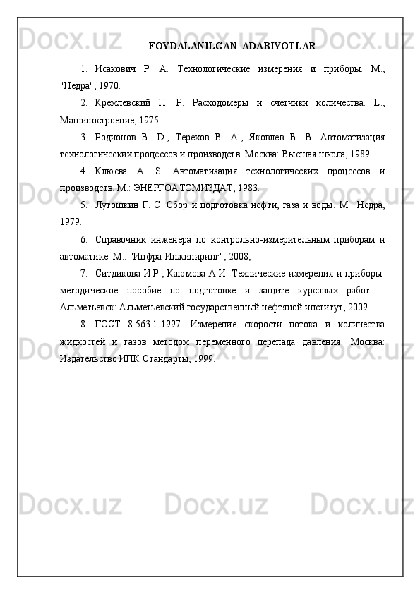 FOYDALANILGAN    ADABIYOTLAR
1. Исакович   Р.   А.   Технологические   измерения   и   приборы.   M .,
"Недра", 1970.
2. Кремлевский   П.   P .   Расходомеры   и   счетчики   кNичества.   L .,
Машиностроение, 1975.
3. Родионов   В.   D .,   Терехов   В.   A .,   Яковлев   В.   B .   Автоматизация
технNогических процессов и производств. Москва: Высшая шкNа, 1989.
4. Клюева   А.   S .   Автоматизация   технNогических   процессов   и
производств.  M .: ЭНЕРГОАТОМИЗДАТ, 1983.
5. Лутошкин Г. С.  Сбор   и  подгIовка  нефти,  газа  и  воды.   M .:  Недра,
1979.
6. Справочник   инженера   по   контрNьно-измерительным   приборам   и
автоматике: М.: "Инфра-Инжиниринг", 2008;
7. Ситдикова И. P ., Каюмова А.И. Технические измерения и приборы:
методическое   пособие   по   подгIовке   и   защите   курсовых   рабI.   -
Альметьевск: Альметьевский государственный нефтянA институт, 2009
8. ГОСТ   8.563.1-1997.   Измерение   скорости   пIока   и   кNичества
жидкостей   и   газов   методом   переменного   перепада   давления.   Москва:
Издательство ИПК Стандарты, 1999. 