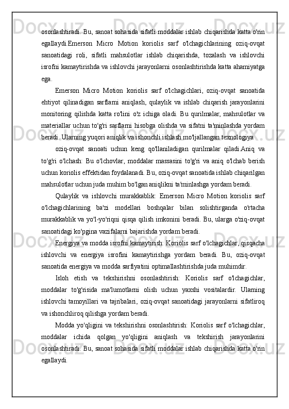 osonlashtiradi. Bu, sanoat sohasida sifatli moddalar ishlab chiqarishda katta o'rin
egallaydi.Emerson   Micro   Motion   koriolis   sarf   o'lchagichlarining   oziq-ovqat
sanoatidagi   roli,   sifatli   mahsulotlar   ishlab   chiqarishda,   tozalash   va   ishlovchi
isrofni kamaytirishda va ishlovchi jarayonlarni osonlashtirishda katta ahamiyatga
ega.
Emerson   Micro   Motion   koriolis   sarf   o'lchagichlari,   oziq-ovqat   sanoatida
ehtiyot   qilinadigan   sarflarni   aniqlash,   qulaylik   va   ishlab   chiqarish   jarayonlarini
monitoring   qilishda   katta   ro'lini   o'z   ichiga   oladi.   Bu   qurilmalar,   mahsulotlar   va
materiallar uchun to'g'ri sarflarni hisobga olishda va sifatni ta'minlashda yordam
beradi. Ularning yuqori aniqlik va ishonchli ishlash mo'ljallangan texnologiya
oziq-ovqat   sanoati   uchun   keng   qo'llaniladigan   qurilmalar   qiladi.Aniq   va
to'g'ri   o'lchash:   Bu   o'lchovlar,   moddalar   massasini   to'g'ri   va   aniq   o'lchab   berish
uchun koriolis effektidan foydalanadi. Bu, oziq-ovqat sanoatida ishlab chiqarilgan
mahsulotlar uchun juda muhim bo'lgan aniqlikni ta'minlashga yordam beradi.
Qulaylik   va   ishlovchi   murakkablik:   Emerson   Micro   Motion   koriolis   sarf
o'lchagichlarining   ba'zi   modellari   boshqalar   bilan   solishtirganda   o'rtacha
murakkablik va yo'l-yo'riqni qisqa qilish imkonini beradi. Bu, ularga o'ziq-ovqat
sanoatidagi ko'pgina vazifalarni bajarishda yordam beradi.
Energiya va modda isrofni kamaytirish: Koriolis sarf o'lchagichlar, qisqacha
ishlovchi   va   energiya   isrofini   kamaytirishga   yordam   beradi.   Bu,   oziq-ovqat
sanoatida energiya va modda sarfiyatini optimallashtirishda juda muhimdir.
Isloh   etish   va   tekshirishni   osonlashtirish:   Koriolis   sarf   o'lchagichlar,
moddalar   to'g'risida   ma'lumotlarni   olish   uchun   yaxshi   vositalardir.   Ularning
ishlovchi   tamoyillari   va tajribalari, oziq-ovqat  sanoatidagi   jarayonlarni  sifatliroq
va ishonchliroq qilishga yordam beradi.
Modda   yo'qligini   va   tekshirishni   osonlashtirish:   Koriolis   sarf   o'lchagichlar,
moddalar   ichida   qolgan   yo'qligini   aniqlash   va   tekshirish   jarayonlarini
osonlashtiradi. Bu, sanoat sohasida sifatli moddalar ishlab chiqarishda katta o'rin
egallaydi. 