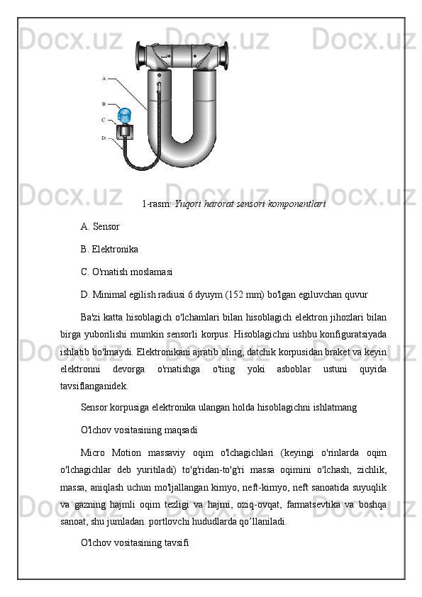 1-rasm:  Yuqori harorat sensori komponentlari
A. Sensor
B. Elektronika
C. O'rnatish moslamasi
D. Minimal egilish radiusi 6 dyuym (152 mm) bo'lgan egiluvchan quvur
Ba'zi katta hisoblagich o'lchamlari bilan hisoblagich elektron jihozlari bilan
birga yuborilishi  mumkin sensorli  korpus. Hisoblagichni  ushbu konfiguratsiyada
ishlatib bo'lmaydi. Elektronikani ajratib oling, datchik korpusidan braket va keyin
elektronni   devorga   o'rnatishga   o'ting   yoki   asboblar   ustuni   quyida
tavsiflanganidek.
Sensor korpusiga elektronika ulangan holda hisoblagichni ishlatmang
O'lchov vositasining maqsadi
Micro   Motion   massaviy   oqim   o'lchagichlari   (keyingi   o'rinlarda   oqim
o'lchagichlar   deb   yuritiladi)   to'g'ridan-to'g'ri   massa   oqimini   o'lchash,   zichlik,
massa,  aniqlash uchun mo'ljallangan kimyo, neft-kimyo, neft sanoatida suyuqlik
va   gazning   hajmli   oqim   tezligi   va   hajmi,   oziq-ovqat,   farmatsevtika   va   boshqa
sanoat, shu jumladan. portlovchi hududlarda qo’llaniladi.
O'lchov vositasining tavsifi 