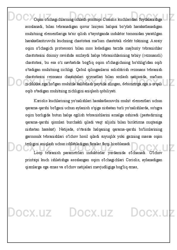 Oqim o'lchagichlarning ishlash printsipi Coriolis kuchlaridan foydalanishga
asoslanadi,   bilan   tebranadigan   quvur   liniyasi   halqasi   bo'ylab   harakatlanadigan
muhitning  elementlariga ta'sir  qilish  o'tayotganda  induktor  tomonidan yaratilgan
harakatlantiruvchi   kuchning  chastotasi   ma'lum   chastotali   elektr   tokining.   Asosiy
oqim   o'lchagich   protsessori   bilan   mos   keladigan   tarzda   majburiy   tebranishlar
chastotasini   doimiy   ravishda   sozlaydi   halqa   tebranishlarining   tabiiy   (rezonansli)
chastotasi,   bu   esa   o'z   navbatida   bog'liq   oqim   o'lchagichning   bo'shlig'idan   oqib
o'tadigan   muhitning   zichligi.   Qabul   qilinganlarni   solishtirish   rezonans   tebranish
chastotasini   rezonans   chastotalari   qiymatlari   bilan   sozlash   natijasida,   ma'lum
zichlikka ega bo'lgan muhitda kalibrlash paytida olingan, debimetrga ega u orqali
oqib o'tadigan muhitning zichligini aniqlash qobiliyati.
Koriolis kuchlarining yo'nalishlari harakatlanuvchi muhit elementlari uchun
qarama-qarshi bo'lgani uchun aylanish o'qiga nisbatan turli yo'nalishlarda, so'ngra
oqim   borligida   butun   halqa   egilish   tebranishlarini   amalga   oshiradi   (pastadirning
qarama-qarshi   qismlari   burchakli   qiladi   vaqt   siljishi   bilan   biriktirma   nuqtasiga
nisbatan   harakat).   Natijada,   o'rtasida   halqaning   qarama-qarshi   bo'limlarining
garmonik   tebranishlari   o'lchov   hosil   qiladi   suyuqlik   yoki   gazning   massa   oqim
tezligini aniqlash uchun ishlatiladigan fazalar farqi hisoblanadi.
Loop   tebranish   parametrlari   induktorlar   yordamida   o'lchanadi.   O'lchov
printsipi   kuch   ishlatishga   asoslangan   oqim   o'lchagichlari   Coriolis,   aylanadigan
qismlarga ega emas va o'lchov natijalari mavjudligiga bog'liq emas,  