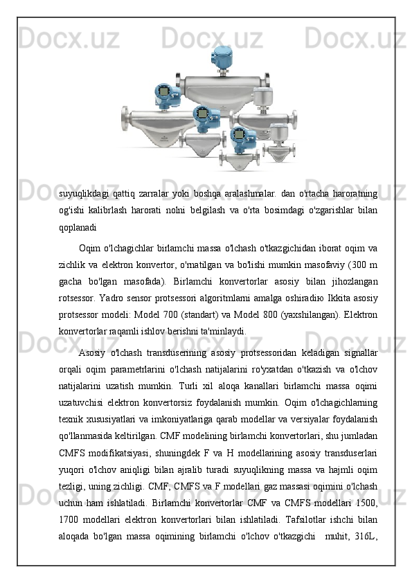               
suyuqlikdagi   qattiq   zarralar   yoki   boshqa   aralashmalar.   dan   o'rtacha   haroratning
og'ishi   kalibrlash   harorati   nolni   belgilash   va   o'rta   bosimdagi   o'zgarishlar   bilan
qoplanadi
Oqim  o'lchagichlar   birlamchi  massa   o'lchash  o'tkazgichidan  iborat   oqim   va
zichlik  va   elektron  konvertor,  o'rnatilgan  va   bo'lishi   mumkin  masofaviy   (300  m
gacha   bo'lgan   masofada).   Birlamchi   konvertorlar   asosiy   bilan   jihozlangan
rotsessor.  Yadro sensor  protsessori  algoritmlarni  amalga oshiradi ю   Ikkita asosiy
protsessor  modeli:  Model  700 (standart)  va  Model  800 (yaxshilangan). Elektron
konvertorlar raqamli ishlov berishni ta'minlaydi.
Asosiy   o'lchash   transduserining   asosiy   protsessoridan   keladigan   signallar
orqali   oqim   parametrlarini   o'lchash   natijalarini   ro'yxatdan   o'tkazish   va   o'lchov
natijalarini   uzatish   mumkin.   Turli   xil   aloqa   kanallari   birlamchi   massa   oqimi
uzatuvchisi   elektron   konvertorsiz   foydalanish   mumkin.   Oqim   o'lchagichlarning
texnik xususiyatlari va imkoniyatlariga qarab modellar va versiyalar foydalanish
qo'llanmasida keltirilgan. CMF modelining birlamchi konvertorlari, shu jumladan
CMFS   modifikatsiyasi,   shuningdek   F   va   H   modellarining   asosiy   transduserlari
yuqori   o'lchov   aniqligi   bilan   ajralib   turadi   suyuqlikning   massa   va   hajmli   oqim
tezligi, uning zichligi. CMF, CMFS va F modellari gaz massasi oqimini o'lchash
uchun   ham   ishlatiladi.   Birlamchi   konvertorlar   CMF   va   CMFS   modellari   1500,
1700   modellari   elektron   konvertorlari   bilan   ishlatiladi.   Tafsilotlar   ishchi   bilan
aloqada   bo'lgan   massa   oqimining   birlamchi   o'lchov   o'tkazgichi     muhit,   316L, 