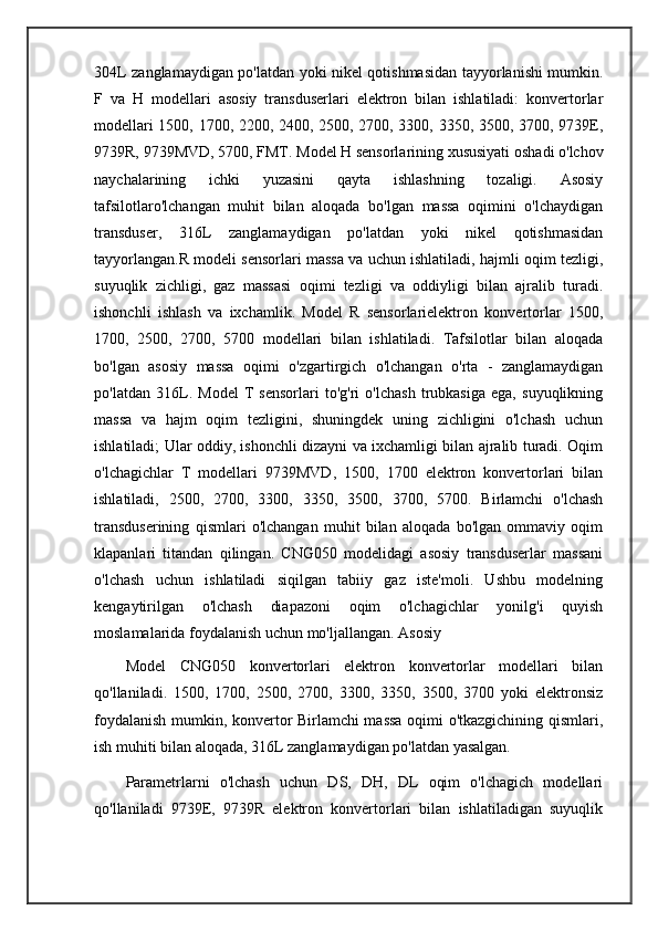304L zanglamaydigan po'latdan yoki nikel qotishmasidan tayyorlanishi mumkin.
F   va   H   modellari   asosiy   transduserlari   elektron   bilan   ishlatiladi:   konvertorlar
modellari 1500, 1700, 2200, 2400, 2500, 2700, 3300, 3350, 3500, 3700, 9739E,
9739R, 9739MVD, 5700, FMT. Model H sensorlarining xususiyati oshadi o'lchov
naychalarining   ichki   yuzasini   qayta   ishlashning   tozaligi.   Asosiy
tafsilotlaro'lchangan   muhit   bilan   aloqada   bo'lgan   massa   oqimini   o'lchaydigan
transduser,   316L   zanglamaydigan   po'latdan   yoki   nikel   qotishmasidan
tayyorlangan.R modeli sensorlari massa va uchun ishlatiladi, hajmli oqim tezligi,
suyuqlik   zichligi,   gaz   massasi   oqimi   tezligi   va   oddiyligi   bilan   ajralib   turadi.
ishonchli   ishlash   va   ixchamlik.   Model   R   sensorlarielektron   konvertorlar   1500,
1700,   2500,   2700,   5700   modellari   bilan   ishlatiladi.   Tafsilotlar   bilan   aloqada
bo'lgan   asosiy   massa   oqimi   o'zgartirgich   o'lchangan   o'rta   -   zanglamaydigan
po'latdan   316L.   Model   T   sensorlari   to'g'ri   o'lchash   trubkasiga   ega,   suyuqlikning
massa   va   hajm   oqim   tezligini,   shuningdek   uning   zichligini   o'lchash   uchun
ishlatiladi; Ular oddiy, ishonchli dizayni va ixchamligi bilan ajralib turadi. Oqim
o'lchagichlar   T   modellari   9739MVD,   1500,   1700   elektron   konvertorlari   bilan
ishlatiladi,   2500,   2700,   3300,   3350,   3500,   3700,   5700.   Birlamchi   o'lchash
transduserining   qismlari   o'lchangan   muhit   bilan   aloqada   bo'lgan   ommaviy   oqim
klapanlari   titandan   qilingan.   CNG050   modelidagi   asosiy   transduserlar   massani
o'lchash   uchun   ishlatiladi   siqilgan   tabiiy   gaz   iste'moli.   Ushbu   modelning
kengaytirilgan   o'lchash   diapazoni   oqim   o'lchagichlar   yonilg'i   quyish
moslamalarida foydalanish uchun mo'ljallangan. Asosiy
Model   CNG050   konvertorlari   elektron   konvertorlar   modellari   bilan
qo'llaniladi.   1500,   1700,   2500,   2700,   3300,   3350,   3500,   3700   yoki   elektronsiz
foydalanish mumkin, konvertor Birlamchi massa oqimi o'tkazgichining qismlari,
ish muhiti bilan aloqada, 316L zanglamaydigan po'latdan yasalgan.
Parametrlarni   o'lchash   uchun   DS,   DH,   DL   oqim   o'lchagich   modellari
qo'llaniladi   9739E,   9739R   elektron   konvertorlari   bilan   ishlatiladigan   suyuqlik 