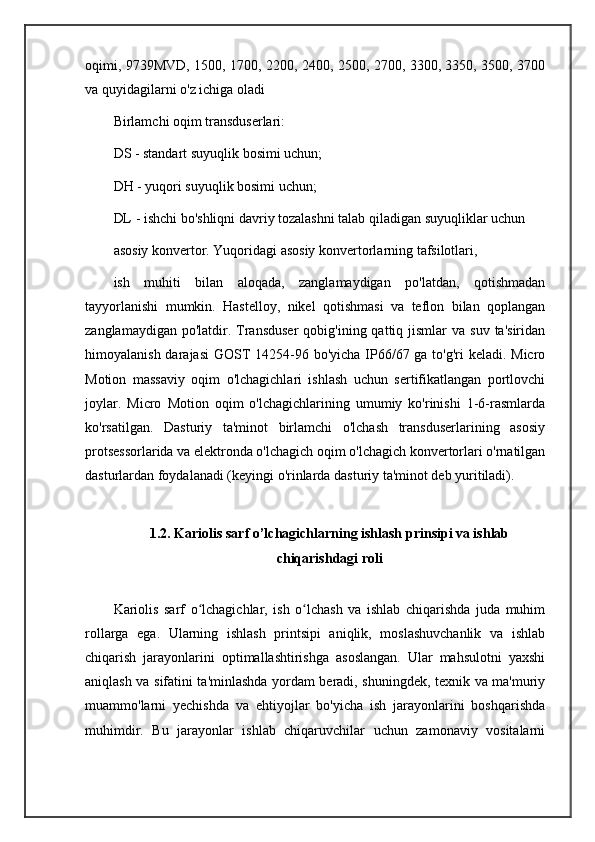 oqimi, 9739MVD, 1500, 1700, 2200, 2400, 2500, 2700, 3300, 3350, 3500, 3700
va quyidagilarni o'z ichiga oladi
Birlamchi oqim transduserlari:
DS - standart suyuqlik bosimi uchun;
DH - yuqori suyuqlik bosimi uchun;
DL - ishchi bo'shliqni davriy tozalashni talab qiladigan suyuqliklar uchun
asosiy konvertor. Yuqoridagi asosiy konvertorlarning tafsilotlari,
ish   muhiti   bilan   aloqada,   zanglamaydigan   po'latdan,   qotishmadan
tayyorlanishi   mumkin.   Hastelloy,   nikel   qotishmasi   va   teflon   bilan   qoplangan
zanglamaydigan  po'latdir. Transduser   qobig'ining qattiq  jismlar   va  suv  ta'siridan
himoyalanish darajasi  GOST  14254-96 bo'yicha IP66/67 ga to'g'ri  keladi. Micro
Motion   massaviy   oqim   o'lchagichlari   ishlash   uchun   sertifikatlangan   portlovchi
joylar.   Micro   Motion   oqim   o'lchagichlarining   umumiy   ko'rinishi   1-6-rasmlarda
ko'rsatilgan.   Dasturiy   ta'minot   birlamchi   o'lchash   transduserlarining   asosiy
protsessorlarida va elektronda o'lchagich oqim o'lchagich konvertorlari o'rnatilgan
dasturlardan foydalanadi (keyingi o'rinlarda dasturiy ta'minot deb yuritiladi).
1.2. Kariolis sarf o’lchagichlarning ishlash prinsipi va ishlab
chiqarishdagi roli
Kariolis   sarf   o lchagichlar,   ish   o lchash   va   ishlab   chiqarishda   juda   muhimʻ ʻ
rollarga   ega.   Ularning   ishlash   printsipi   aniqlik,   moslashuvchanlik   va   ishlab
chiqarish   jarayonlarini   optimallashtirishga   asoslangan.   Ular   mahsulotni   yaxshi
aniqlash va sifatini ta'minlashda yordam beradi, shuningdek, texnik va ma'muriy
muammo'larni   yechishda   va   ehtiyojlar   bo'yicha   ish   jarayonlarini   boshqarishda
muhimdir.   Bu   jarayonlar   ishlab   chiqaruvchilar   uchun   zamonaviy   vositalarni 